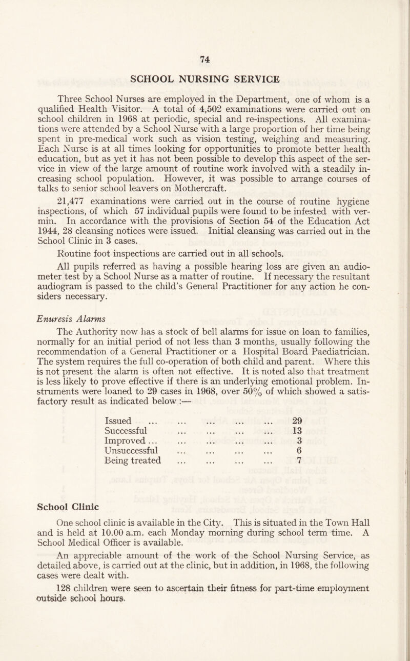 SCHOOL NURSING SERVICE Three School Nurses are employed in the Department, one of whom is a qualified Health Visitor. A total of 4,502 examinations were carried out on school children in 1968 at periodic, special and re-inspections. All examina¬ tions were attended by a School Nurse with a large proportion of her time being spent in pre-medical work such as vision testing, weighing and measuring. Each Nurse is at all times looking for opportunities to promote better health education, but as yet it has not been possible to develop this aspect of the ser¬ vice in view of the large amount of routine work involved with a steadily in¬ creasing school population. However, it was possible to arrange courses of talks to senior school leavers on Mothercraft. 21,477 examinations were carried out in the course of routine hygiene inspections, of which 57 individual pupils were found to be infested with ver¬ min. In accordance with the provisions of Section 54 of the Education Act 1944, 28 cleansing notices were issued. Initial cleansing was carried out in the School Clinic in 3 cases. Routine foot inspections are carried out in all schools. All pupils referred as having a possible hearing loss are given an audio¬ meter test by a School Nurse as a matter of routine. If necessary the resultant audiogram is passed to the child's General Practitioner for any action he con¬ siders necessary. Enuresis Alarms The Authority now has a stock of bell alarms for issue on loan to families, normally for an initial period of not less than 3 months, usually following the recommendation of a General Practitioner or a Hospital Board Paediatrician. The system requires the full co-operation of both child and parent. Where this is not present the alarm is often not effective. It is noted also that treatment is less likely to prove effective if there is an underlying emotional problem. In¬ struments were loaned to 29 cases in 1968, over 50% of which showed a satis¬ factory result as indicated below - Issued Successful Improved ... Unsuccessful Being treated 29 13 3 6 7 School Clinic One school clinic is available in the City. This is situated in the Town Hall and is held at 10.00 a.m. each Monday morning during school term time. A School Medical Officer is available. An appreciable amount of the work of the School Nursing Service, as detailed above, is carried out at the clinic, but in addition, in 1968, the following cases were dealt with. 128 children were seen to ascertain their fitness for part-time employment outside school hours. i I