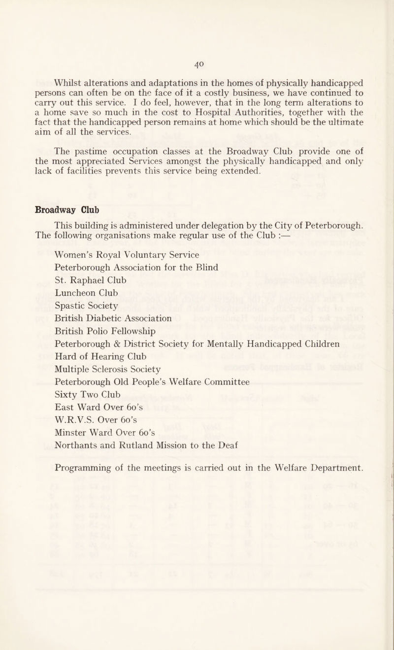 Whilst alterations and adaptations in the homes of physically handicapped persons can often be on the face of it a costly business, we have continued to carry out this service. I do feel, however, that in the long term alterations to a home save so much in the cost to Hospital Authorities, together with the fact that the handicapped person remains at home which should be the ultimate aim of all the services. The pastime occupation classes at the Broadway Club provide one of the most appreciated Services amongst the physically handicapped and only lack of facilities prevents this service being extended. Broadway Club This building is administered under delegation by the City of Peterborough. The following organisations make regular use of the Club :— Women’s Royal Voluntary Service Peterborough Association for the Blind St. Raphael Club Luncheon Club Spastic Society British Diabetic Association British Polio Fellowship Peterborough & District Society for Mentally Handicapped Children Hard of Hearing Club Multiple Sclerosis Society Peterborough Old People’s Welfare Committee Sixty Two Club East Ward Over 6o’s W.R.V.S. Over bo’s Minster Ward Over 6o’s Northants and Rutland Mission to the Deaf Programming of the meetings is carried out in the Welfare Department.