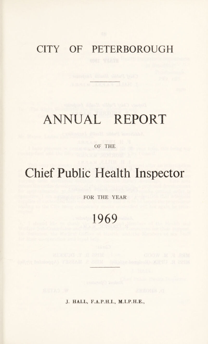 CITY OF PETERBOROUGH ANNUAL REPORT OF THE Chief Public Health Inspector FOR THE YEAR 1969 J, HALL, F.A.P.H.I., M.LP.H.E.,