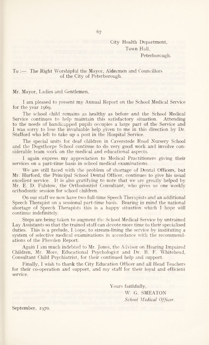 City Health Department, Town Hall, Peterborough. To :— The Right Worshipful the Mayor, Aldermen and Councillors of the City of Peterborough. Mr. Mayor, Ladies and Gentlemen, I am pleased to present my Annual Report on the School Medical Service for the year 1969. The school child remains as healthy as before and the School Medical Service continues to help maintain this satisfactory situation. Attending to the needs of handicapped pupils occupies a large part of the Service and I was sorry to lose the invaluable help given to me in this direction by Dr. Stafford who left to take up a post in the Hospital Service. The special units for deaf children in Caverstede Road Nursery School and the Dogsthorpe School continue to do very good work and involve con¬ siderable team work on the medical and educational aspects. I again express my appreciation to Medical Practitioners giving their services on a part-time basis in school medical examinations. We are still faced with the problem of shortage of Dental Officers, but Mr. Hurford, the Principal School Dental Officer, continues to give his usual excellent service. It is also gratifying to note that we are greatly helped by Mr. E. D. Fulstow, the Orthodontist Consultant, who gives us one weekly orthodontic session for school children. On our staff wTe now have two full-time Speech Therapists and an additional Speech Therapist on a sessional part-time basis. Bearing in mind the national shortage of Speech Therapists this is a happy situation which I hope will continue indefinitely. Steps are being taken to augment the School Medical Service by untrained Lay Assistants so that the trained staff can devote more time to their specialised duties. This is a prelude, I hope, to stream-lining the service by instituting a system of selective medical examinations in accordance with the recommend¬ ations of the Plowden Report. Again I am much indebted to Mr. Jones, the Advisor on Hearing Impaired Children, Mr. More, Educational Psychologist and Dr. B. F. Whitehead, Consultant Child Psychiatrist, for their continued help and support. Finally, I wish to thank the City Education Officer and all Head Teachers for their co-operation and support, and my staff for their loyal and efficient service. Yours faithfully, W. G. SMEATON School Medical Officer. September, 1970.