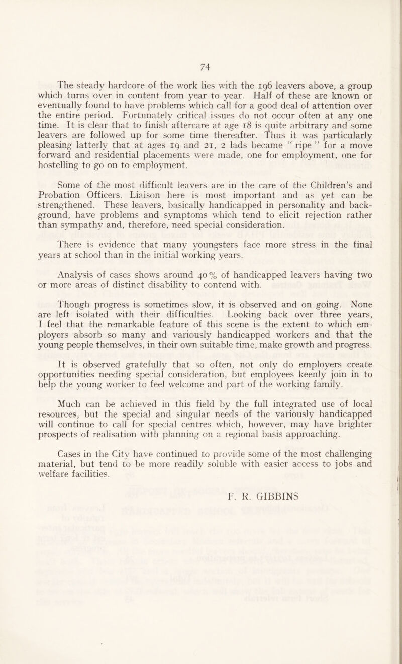 The steady hardcore of the work lies with the 196 leavers above, a group which turns over in content from year to year. Half of these are known or eventually found to have problems which call for a good deal of attention over the entire period. Fortunately critical issues do not occur often at any one time. It is clear that to finish aftercare at age 18 is quite arbitrary and some leavers are followed up for some time thereafter. Thus it was particularly pleasing latterly that at ages 19 and 21, 2 lads became “ ripe ” for a move forward and residential placements were made, one for employment, one for hostelling to go on to employment. Some of the most difficult leavers are in the care of the Children’s and Probation Officers. Liaison here is most important and as yet can be strengthened. These leavers, basically handicapped in personality and back¬ ground, have problems and symptoms which tend to elicit rejection rather than sympathy and, therefore, need special consideration. There is evidence that many youngsters face more stress in the final years at school than in the initial working years. Analysis of cases shows around 40% of handicapped leavers having two or more areas of distinct disability to contend with. Though progress is sometimes slow, it is observed and on going. None are left isolated with their difficulties. Looking back over three years, I feel that the remarkable feature of this scene is the extent to which em¬ ployers absorb so many and variously handicapped workers and that the young people themselves, in their own suitable time, make growth and progress. It is observed gratefully that so often, not only do employers create opportunities needing special consideration, but employees keenly join in to help the young worker to feel welcome and part of the working family. Much can be achieved in this field by the full integrated use of local resources, but the special and singular needs of the variously handicapped will continue to call for special centres which, however, may have brighter prospects of realisation with planning on a regional basis approaching. Cases in the City have continued to provide some of the most challenging material, but tend to be more readily soluble with easier access to jobs and welfare facilities. F. R. GIBBINS