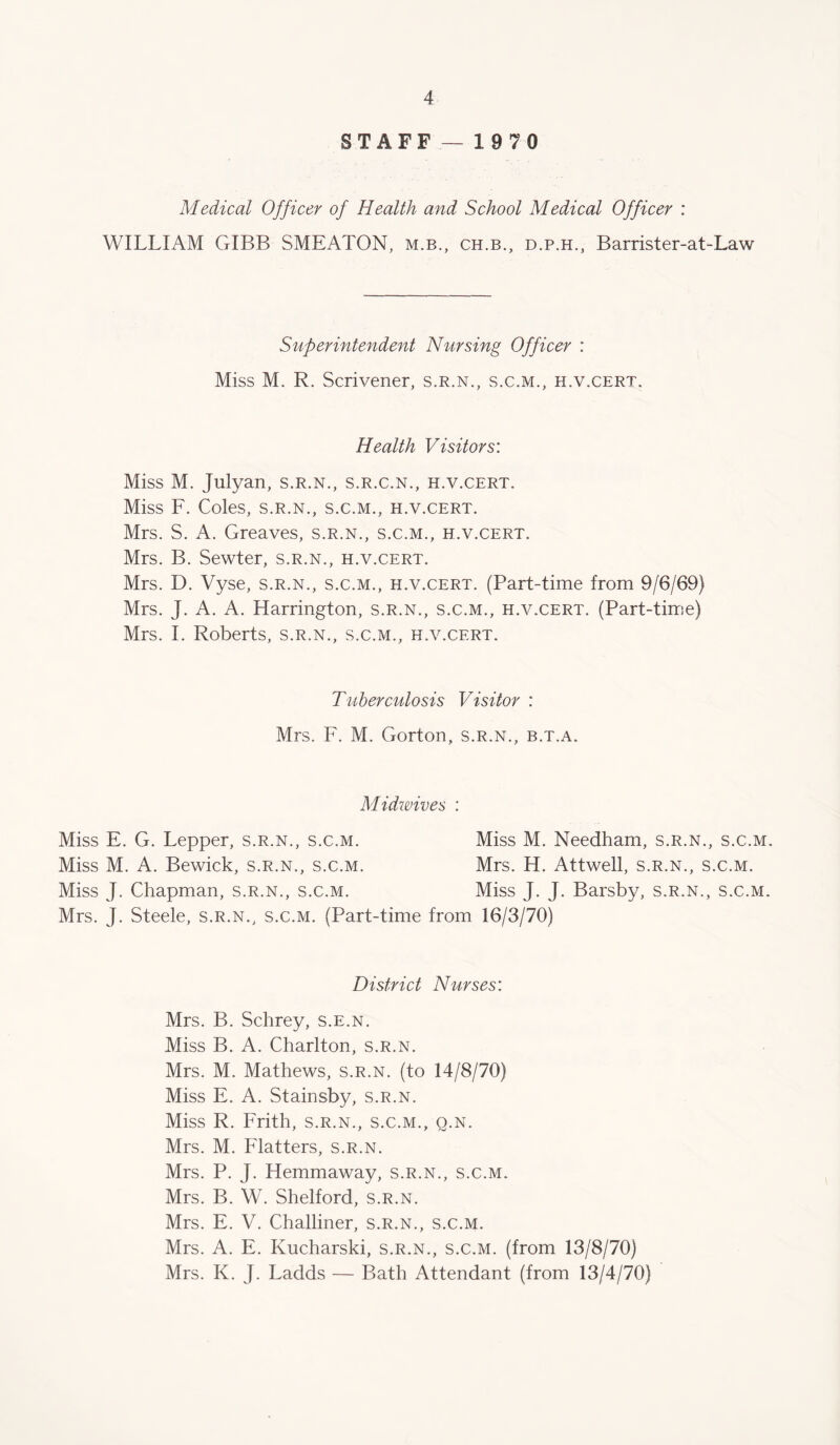 STAFF—1970 Medical Officer of Health and School Medical Officer : WILLIAM GIBB SMEATON, m.b., ch.b., d.p.h., Barrister-at-Law Superintendent Nursing Officer : Miss M. R. Scrivener, s.r.n., s.c.m., h.v.cert. Health Visitors: Miss M. Julyan, s.r.n., s.r.c.n., h.v.cert. Miss F. Coles, s.r.n., s.c.m., h.v.cert. Mrs. S. A. Greaves, s.r.n., s.c.m., h.v.cert. Mrs. B. Sewter, s.r.n., h.v.cert. Mrs. D. Vyse, s.r.n., s.c.m., h.v.cert. (Part-time from 9/6/69) Mrs. J. A. A. Harrington, s.r.n., s.c.m., h.v.cert. (Part-time) Mrs. 1. Roberts, s.r.n., s.c.m., h.v.cert. Tuberculosis Visitor : Mrs. F. M. Gorton, s.r.n., b.t.a. Midwives : Miss E. G. Lepper, s.r.n., s.c.m. Miss M. Needham, s.r.n., s.c.m. Miss M. A. Bewick, s.r.n., s.c.m. Mrs. H. Attwell, s.r.n., s.c.m. Miss J. Chapman, s.r.n., s.c.m. Miss J. J. Barsby, s.r.n., s.c.m. Mrs. J. Steele, s.r.n., s.c.m. (Part-time from 16/3/70) District Nurses: Mrs. B. Schrey, s.e.n. Miss B. A. Charlton, s.r.n. Mrs. M. Mathews, s.r.n. (to 14/8/70) Miss E. A. Stainsby, s.r.n. Miss R. Frith, s.r.n., s.c.m., q.n. Mrs. M. Flatters, s.r.n. Mrs. P. J. Hemmaway, s.r.n., s.c.m. Mrs. B. W. Shelford, s.r.n. Mrs. E. V. Challiner, s.r.n., s.c.m. Mrs. A. E. Kucharski, s.r.n., s.c.m. (from 13/8/70) Mrs. K. J. Ladds — Bath Attendant (from 13/4/70)