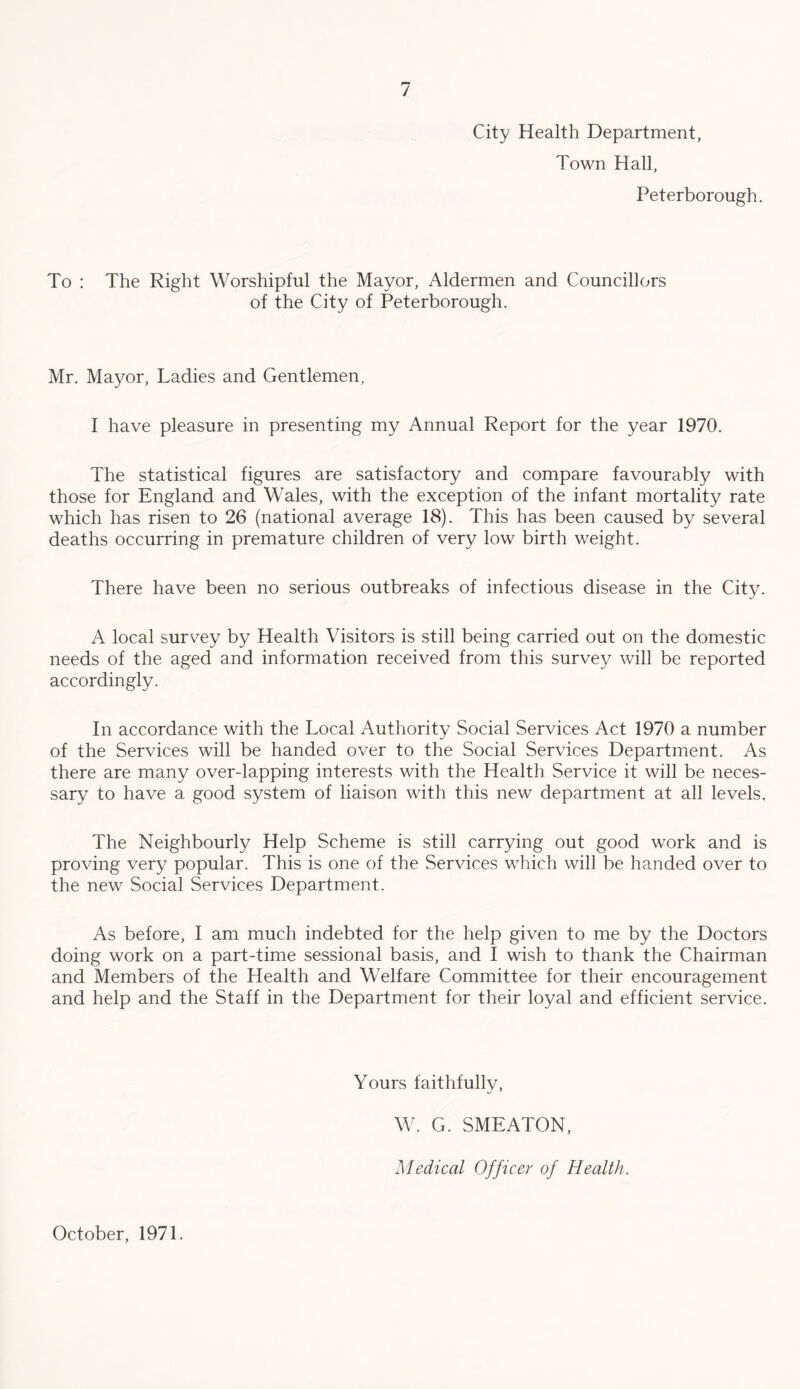 City Health Department, Town Hall, Peterborough. To : The Right Worshipful the Mayor, Aldermen and Councillors of the City of Peterborough. Mr. Mayor, Ladies and Gentlemen, I have pleasure in presenting my Annual Report for the year 1970. The statistical figures are satisfactory and compare favourably with those for England and Wales, with the exception of the infant mortality rate which has risen to 26 (national average 18). This has been caused by several deaths occurring in premature children of very low birth weight. There have been no serious outbreaks of infectious disease in the City. A local survey by Health Visitors is still being carried out on the domestic needs of the aged and information received from this survey will be reported accordingly. In accordance with the Local Authority Social Services Act 1970 a number of the Services will be handed over to the Social Services Department. As there are many over-lapping interests with the Health Service it will be neces¬ sary to have a good system of liaison with this new department at all levels. The Neighbourly Help Scheme is still carrying out good work and is proving very popular. This is one of the Services which will be handed over to the new Social Services Department. As before, I am much indebted for the help given to me by the Doctors doing work on a part-time sessional basis, and I wish to thank the Chairman and Members of the Health and Welfare Committee for their encouragement and help and the Staff in the Department for their loyal and efficient service. Yours faithfully. October, 1971. W. G. SMEATON, Medical Officer of Health.