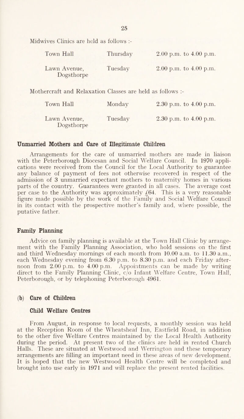 Midwives Clinics are held as follows Town Hall Thursday 2.00 p.m. to 4.00 p.in. Lawn Avenue, Tuesday 2.00 p.m. to 4.00 p.m. Dogsthorpe Mothercraft and Relaxation Classes are held as follows Town Hall Monday 2.30 p.m. to 4.00 p.m. Lawn Avenue, Tuesday 2.30 p.m. to 4.00 p.m. Dogsthorpe Unmarried Mothers and Care of Illegitimate Children Arrangements for the care of unmarried mothers are made in liaison with the Peterborough Diocesan and Social Welfare Council. In 1970 appli¬ cations were received from the Council for the Local Authority to guarantee any balance of payment of fees not otherwise recovered in respect of the admission of 3 unmarried expectant mothers to maternity homes in various parts of the country. Guarantees were granted in all cases. The average cost per case to the Authority was approximately This is a very reasonable figure made possible by the work of the Family and Social Welfare Council in its contact with the prospective mother’s family and, where possible, the putative father. Family Planning Advice on family planning is available at the Town Hall Clinic by arrange¬ ment with the Family Planning Association, who hold sessions on the first and third Wednesday mornings of each month from 10.00 a.m. to 11.30 a.m., each Wednesday evening from 6.30 p.m. to 8.30 p.m. and each Friday after¬ noon from 2.00 p.m. to 4.00 p.m. Appointments can be made by writing direct to the Family Planning Clinic, c/o Infant Welfare Centre, Town Hall, Peterborough, or by telephoning Peterborough 4961. (b) Care of Children Child Welfare Centres From August, in response to local requests, a monthly session was held at the Reception Room of the Wheatsheaf Inn, Eastfield Road, in addition to the other five Welfare Centres maintained by the Local Flealth Authority during the period. At present two of the clinics are held in rented Church Halls. These are situated at Westwood and Werrington and these temporary arrangements are filling an important need in these areas of new development. It is hoped that the new Westwood Health Centre will be completed and brought into use early in 1971 and will replace the present rented facilities.