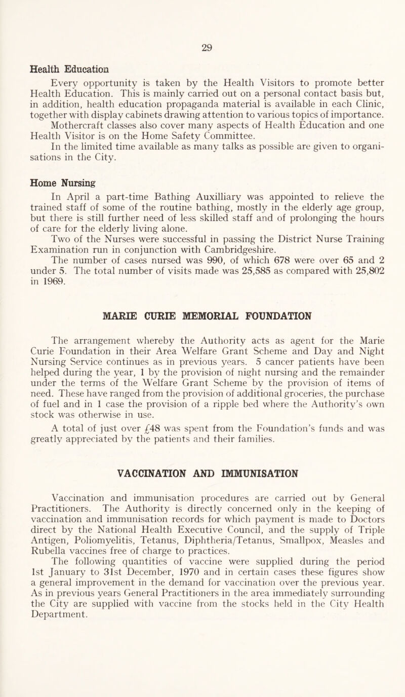 Health Education Every opportunity is taken by the Health Visitors to promote better Health Education. This is mainly carried out on a personal contact basis but, in addition, health education propaganda material is available in each Clinic, together with display cabinets drawing attention to various topics of importance. Mothercraft classes also cover many aspects of Health Education and one Health Visitor is on the Home Safety Committee. In the limited time available as many talks as possible are given to organi¬ sations in the City. Home Nursing In April a part-time Bathing Auxilliary was appointed to relieve the trained staff of some of the routine bathing, mostly in the elderly age group, but there is still further need of less skilled staff and of prolonging the hours of care for the elderly living alone. Two of the Nurses were successful in passing the District Nurse Training Examination run in conjunction with Cambridgeshire. The number of cases nursed was 990, of which 678 were over 65 and 2 under 5. The total number of visits made was 25,585 as compared with 25,802 in 1969. MARIE CURIE MEMORIAL FOUNDATION The arrangement whereby the Authority acts as agent for the Marie Curie Foundation in their Area Welfare Grant Scheme and Day and Night Nursing Service continues as in previous years. 5 cancer patients have been helped during the year, 1 by the provision of night nursing and the remainder under the terms of the Welfare Grant Scheme by the provision of items of need. These have ranged from the provision of additional groceries, the purchase of fuel and in 1 case the provision of a ripple bed where the Authority’s own stock was otherwise in use. A total of just over ^48 was spent from the Foundation’s funds and was greatly appreciated by the patients and their families. VACCINATION AND IMMUNISATION Vaccination and immunisation procedures are carried out by General Practitioners. The Authority is directly concerned only in the keeping of vaccination and immunisation records for which payment is made to Doctors direct by the National Health Executive Council, and the supply of Triple Antigen, Poliomyelitis, Tetanus, Diphtheria/Tetanus, Smallpox, Measles and Rubella vaccines free of charge to practices. The following quantities of vaccine were supplied during the period 1st January to 31st December, 1970 and in certain cases these figures show a general improvement in the demand for vaccination over the previous year. As in previous years General Practitioners in the area immediately surrounding the City are supplied with vaccine from the stocks held in the City Health Department.