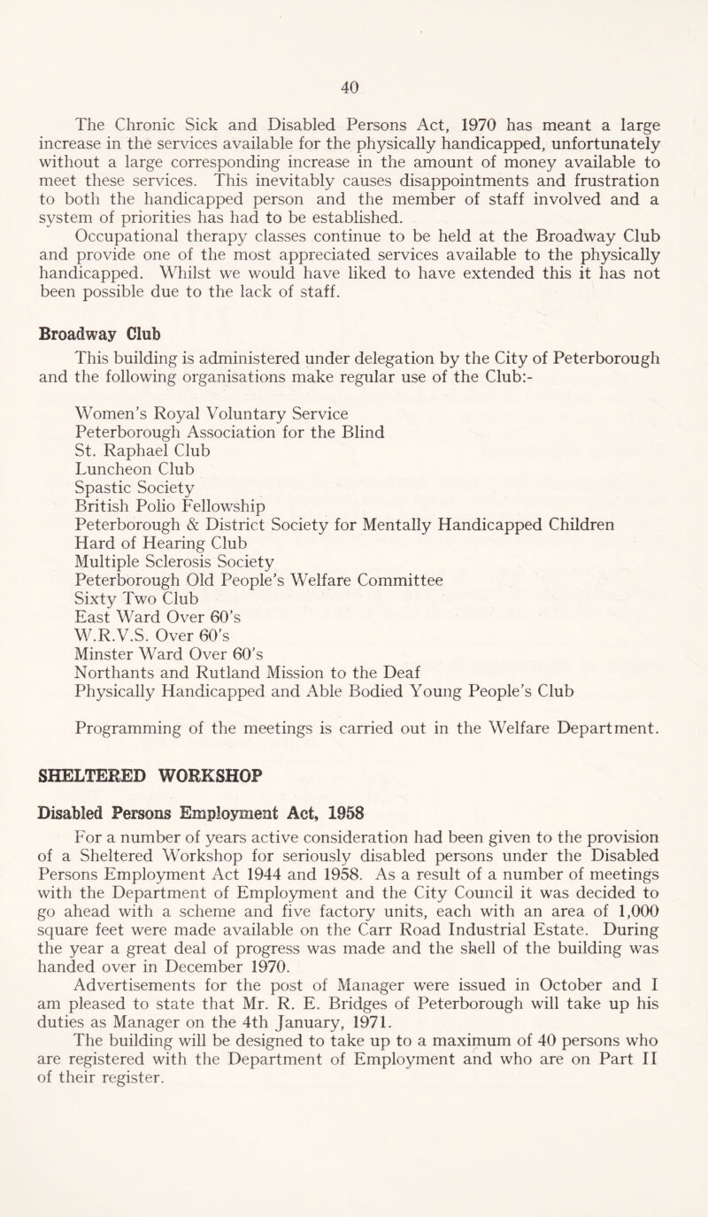 The Chronic Sick and Disabled Persons Act, 1970 has meant a large increase in the services available for the physically handicapped, unfortunately without a large corresponding increase in the amount of money available to meet these services. This inevitably causes disappointments and frustration to both the handicapped person and the member of staff involved and a system of priorities has had to be established. Occupational therapy classes continue to be held at the Broadway Club and provide one of the most appreciated services available to the physically handicapped. Wliilst we would have liked to have extended this it has not been possible due to the lack of staff. Broadway Club This building is administered under delegation by the City of Peterborough and the following organisations make regular use of the Club:- Women’s Royal Voluntary Service Peterborough Association for the Blind St. Raphael Club Luncheon Club Spastic Society British Polio Fellowship Peterborough & District Society for Mentally Handicapped Children Hard of Hearing Club Multiple Sclerosis Society Peterborough Old People’s Welfare Committee Sixty Two Club East Ward Over 60’s W.R.V.S. Over 60’s Minster Ward Over 60’s Northants and Rutland Mission to the Deaf Physically Handicapped and Able Bodied Young People’s Club Programming of the meetings is carried out in the Welfare Department. SHELTERED WORKSHOP Disabled Persons Employment Act, 1958 For a number of years active consideration had been given to the provision of a Sheltered Workshop for seriously disabled persons under the Disabled Persons Employment Act 1944 and 1958. As a result of a number of meetings with the Department of Employment and the City Council it was decided to go ahead with a scheme and five factory units, each with an area of 1,000 square feet were made available on the Carr Road Industrial Estate. During the year a great deal of progress was made and the shell of the building was handed over in December 1970. Advertisements for the post of Manager were issued in October and I am pleased to state that Mr. R. E. Bridges of Peterborough will take up his duties as Manager on the 4th January, 1971. The building will be designed to take up to a maximum of 40 persons who are registered with the Department of Employment and who are on Part II of their register.