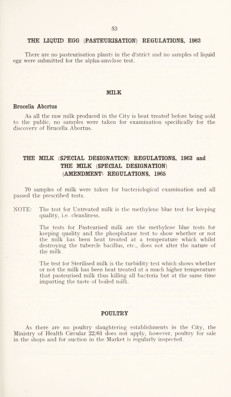 THE LIQUID EGG (PASTEURISATION) REGULATIONS, 1963 There are no pasteurisation plants in the district and no samples of liquid egg were submitted for the alpha-amvlose test. MILK Brucella Abortus As all the raw milk produced in the City is heat treated before being sold to the public, no samples were taken for examination specifically for the discovery of Brucella Abortus. THE MILK (SPECIAL DESIGNATION) REGULATIONS, 1963 and THE MILK (SPECIAL DESIGNATION) (AMENDMENT) REGULATIONS, 1965 70 samples of milk were taken for bacteriological examination and all passed the prescribed tests. NOTE: The test for Untreated milk is the methylene blue test for keeping quality, i.e. cleanliness. The tests for Pasteurised milk are the methylene blue tests for keeping quality and the phosphatase test to show whether or not the milk has been heat treated at a temperature which whilst destroying the tubercle bacillus, etc., does not alter the nature of the milk. The test for Sterilised milk is the turbidity test which shows whether or not the milk has been heat treated at a much higher temperature that pasteurised milk thus killing all bacteria but at the same time imparting the taste of boiled milk. POULTRY As there are no poultry slaughtering establishments in the City, the Ministry of Health Circular 22/61 does not apply, however, poultry for sale in the shops and for auction in the Market is regularly inspected.