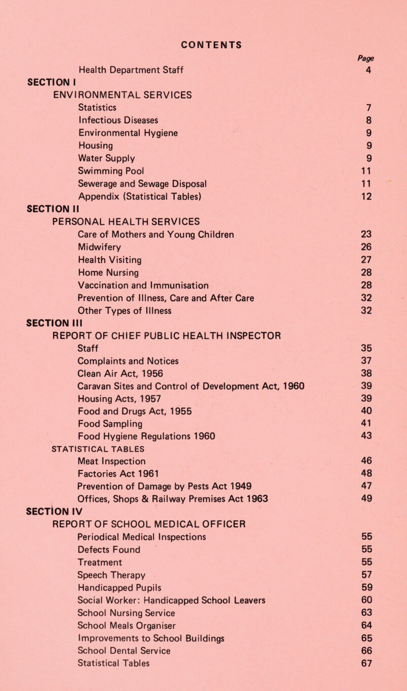 CONTENTS Page Health Department Staff 4 SECTION I ENVIRONMENTAL SERVICES Statistics 7 Infectious Diseases 8 Environmental Hygiene 9 Housing 9 Water Supply 9 Swimming Pool 11 Sewerage and Sewage Disposal 11 Appendix (Statistical Tables) 12 SECTION II PERSONAL HEALTH SERVICES Care of Mothers and Young Children 23 Midwifery 26 Health Visiting 27 Home Nursing 28 Vaccination and Immunisation 28 Prevention of Illness, Care and After Care 32 Other Types of Illness 32 SECTION III REPORT OF CHIEF PUBLIC HEALTH INSPECTOR Staff 35 Complaints and Notices 37 Clean Air Act, 1956 38 Caravan Sites and Control of Development Act, 1960 39 Housing Acts, 1957 39 Food and Drugs Act, 1955 40 Food Sampling 41 Food Hygiene Regulations 1960 43 STATISTICAL TABLES Meat Inspection 46 Factories Act 1961 48 Prevention of Damage by Pests Act 1949 47 Offices, Shops & Railway Premises Act 1963 49 SECTION IV REPORTOF SCHOOL MEDICAL OFFICER Periodical Medical Inspections 55 Defects Found 55 Treatment 55 Speech Therapy 57 Handicapped Pupils 59 Social Worker: Handicapped School Leavers 60 School Nursing Service 63 School Meals Organiser 64 Improvements to School Buildings 65 School Dental Service 66 Statistical Tables 67