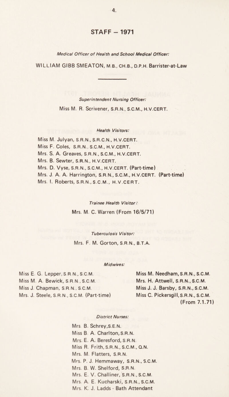 STAFF - 1971 Medical Officer of Health and School Medical Officer: WlLUAM GIBB SMEATON, M.B., CH.B,, D.P.H, Barrister-at-Law Superintendent Nursing Officer: Miss M„ R, Scrivener, S.R.N., S.C.M., H.V.CERT. Health Visitors: Miss M Julyan, S.R.N., S.R.C.N., H.V.CERT. Miss F. Coles, S.R.N., S.C.M., H.V.CERT. Mrs, S. A. Greaves, S.R.N,, S.C.M., H.V.CERT. Mrs, B. Sewter, S.R.N., H.V.CERT. Mrs, D. Vyse, S.R.N., S.C.M., H.V.CERT. (Part-time) Mrs. J A. A, Harrington, S.R N., S.C.M., H.V.CERT. (Part-time) Mrs, I, Roberts, S.R N,, S.C.M., H.V.CERT. Trainee Health Visitor: Mrs, M C. Warren (From 16/5/71) Tuberculosis Visitor: Mrs, F, M. Gorton, S.R.N., B.T.A. Midwives: Miss E. G. LepperS R N,( S.C.M. Miss M. A, Bewick, S R NS.C.M Miss J, Chapman, S.R,N„ S C.M. Mrs, J, Steele, S.R N , S.C.M, (Part-time) Miss M. Needham, S.R.N., S.C.M. Mrs. H. Attwell, S.R.N., S.C.M. Miss J. J. Barsby, S.R.N., S.C.M. Miss C. Pickersgill,S.R.N., S.C.M. (From 7.1.71) District Nurses: Mrs B. Schrey,S.E.N. Miss B A. Charlton,S.R N. Mrs. E„ A. Beresford, S.R.N. Miss R, Frith, S.R.N., S.C.M., Q.N. Mrs. M, Flatters, S.R.N. Mrs, P. J. Hemmaway, S.R.N., S.C.M. Mrs. B. W. Shelford, SR.N. Mrs, E, V, Challiner, S.R.N., S.C.M. Mrs A E, Kucharski, S.R.N., S.C.M. Mrs, K J, Ladds - Bath Attendant