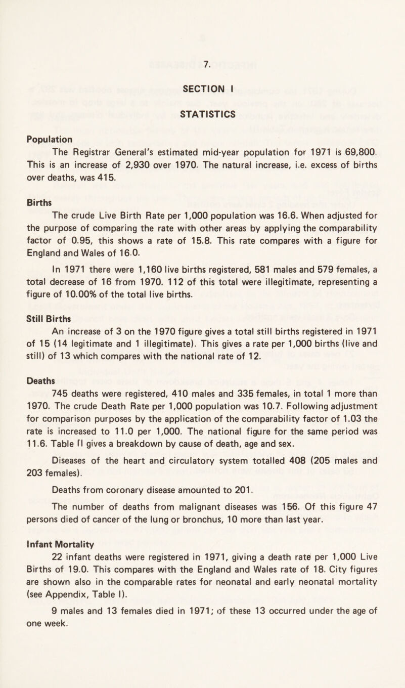 SECTION I STATISTICS Population The Registrar General's estimated mid-year population for 1971 is 69,800 This is an increase of 2,930 over 1970, The natural increase, i.e. excess of births over deaths, was 415, Births The crude Live Birth Rate per 1,000 population was 16.6. When adjusted for the purpose of comparing the rate with other areas by applying the comparability factor of 0.95, this shows a rate of 15.8. This rate compares with a figure for England and Wales of 16 0. In 1971 there were 1,160 live births registered, 581 males and 579 females, a total decrease of 16 from 1970. 112 of this total were illegitimate, representing a figure of 10.00% of the total live births. Still Births An increase of 3 on the 1970 figure gives a total still births registered in 1971 of 15 (14 legitimate and 1 illegitimate). This gives a rate per 1,000 births (live and still) of 13 which compares with the national rate of 12. Deaths 745 deaths were registered, 410 males and 335 females, in total 1 more than 1970, The crude Death Rate per 1,000 population was 10.7. Following adjustment for comparison purposes by the application of the comparability factor of 1.03 the rate is increased to 11.0 per 1,000. The national figure for the same period was 11.6. Table I I gives a breakdown by cause of death, age and sex. Diseases of the heart and circulatory system totalled 408 (205 males and 203 females), Deaths from coronary disease amounted to 201. The number of deaths from malignant diseases was 156. Of this figure 47 persons died of cancer of the lung or bronchus, 10 more than last year. infant Mortality 22 infant deaths were registered in 1971, giving a death rate per 1,000 Live Births of 19,0. This compares with the England and Wales rate of 18. City figures are shown also in the comparable rates for neonatal and early neonatal mortality (see Appendix, Table I). 9 males and 13 females died in 1971; of these 13 occurred under the age of one week.