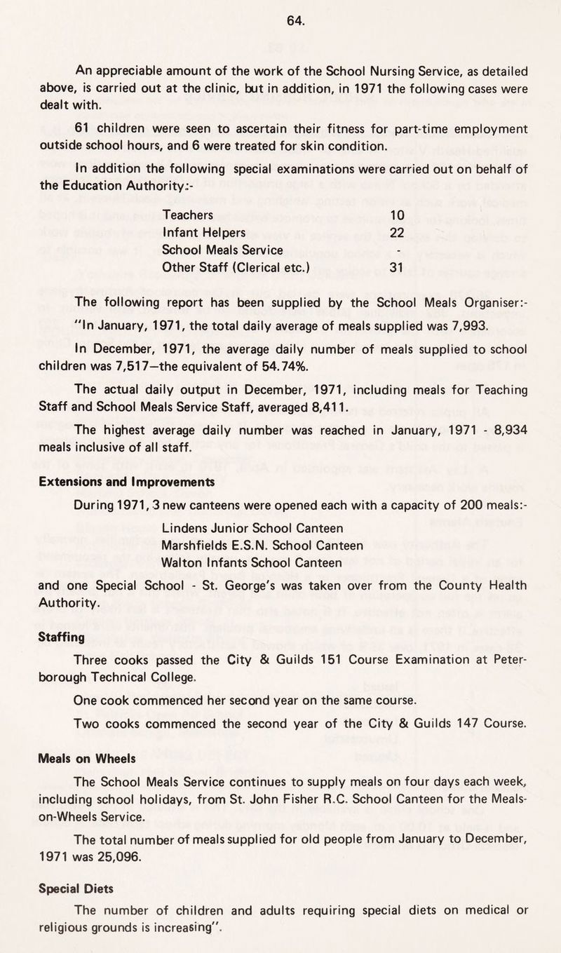 An appreciable amount of the work of the School Nursing Service, as detailed above, is carried out at the clinic, but in addition, in 1971 the following cases were dealt with. 61 children were seen to ascertain their fitness for part-time employment outside school hours, and 6 were treated for skin condition. In addition the following special examinations were carried out on behalf of the Education Authority-- Teachers 10 Infant Helpers 22 School Meals Service - Other Staff (Clerical etc.) 31 The following report has been supplied by the School Meals Organiser:- ln January, 1971, the total daily average of meals supplied was 7,993. In December, 1971, the average daily number of meals supplied to school children was 7,517—the equivalent of 54.74%. The actual daily output in December, 1971, including meals for Teaching Staff and School Meals Service Staff, averaged 8,411. The highest average daily number was reached in January, 1971 - 8,934 meals inclusive of all staff. Extensions and Improvements During 1971,3 new canteens were opened each with a capacity of 200 meals:- Lindens Junior School Canteen Marshfields E.S.N. School Canteen Walton Infants School Canteen and one Special School - St. George's was taken over from the County Health Authority. Staffing Three cooks passed the City & Guilds 151 Course Examination at Peter¬ borough Technical College. One cook commenced her second year on the same course. Two cooks commenced the second year of the City & Guilds 147 Course. Meals on Wheels The School Meals Service continues to supply meals on four days each week, including school holidays, from St. John Fisher R.C, School Canteen for the Meals- on-Wheels Service. The total number of meals supplied for old people from January to December, 1971 was 25,096. Special Diets The number of children and adults requiring special diets on medical or religious grounds is increasing.