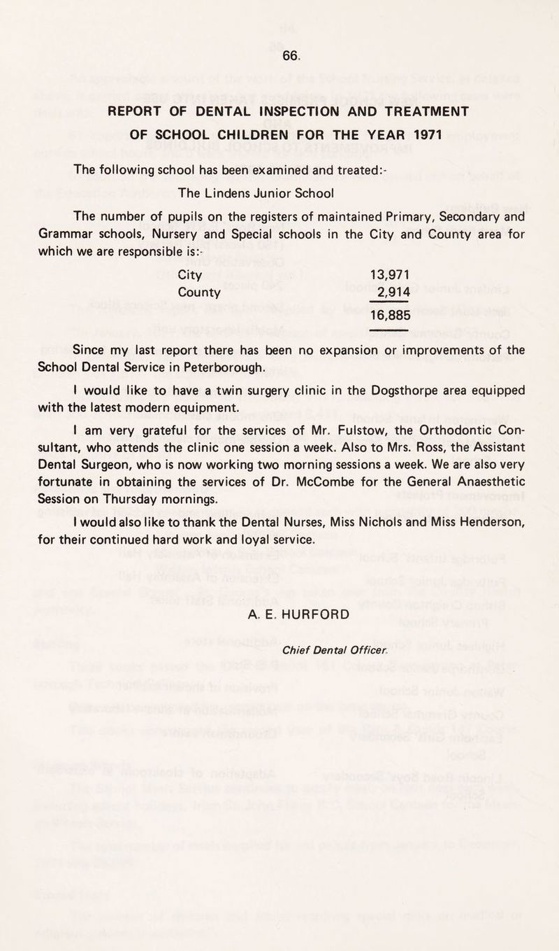 REPORT OF DENTAL INSPECTION AND TREATMENT OF SCHOOL CHILDREN FOR THE YEAR 1971 The following school has been examined and treated:- The Lindens Junior School The number of pupils on the registers of maintained Primary, Secondary and Grammar schools, Nursery and Special schools in the City and County area for which we are responsible is:* 13,971 2,914 16,885 City County Since my last report there has been no expansion or improvements of the School Dental Service in Peterborough. I would like to have a twin surgery clinic in the Dogsthorpe area equipped with the latest modern equipment. I am very grateful for the services of Mr. Fulstow, the Orthodontic Con¬ sultant, who attends the clinic one session a week. Also to Mrs. Ross, the Assistant Dental Surgeon, who is now working two morning sessions a week. We are also very fortunate in obtaining the services of Dr. McCombe for the General Anaesthetic Session on Thursday mornings. I would also like to thank the Dental Nurses, Miss Nichols and Miss Henderson, for their continued hard work and loyal service. A. E. HURFORD Chief Dental Officer