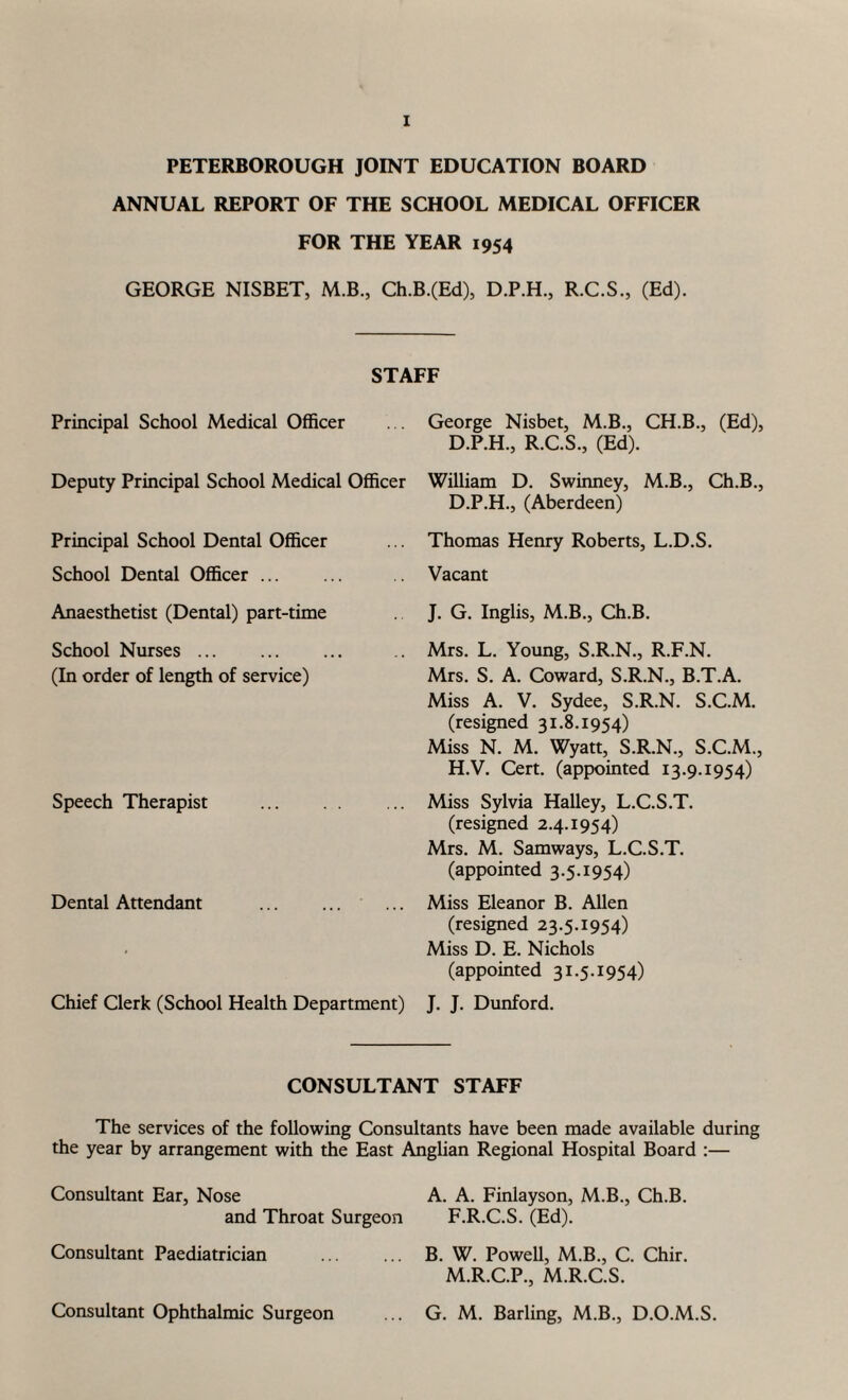 PETERBOROUGH JOINT EDUCATION BOARD ANNUAL REPORT OF THE SCHOOL MEDICAL OFFICER FOR THE YEAR 1954 GEORGE NISBET, M.B., Ch.B.(Ed), D.P.H., R.C.S., (Ed). Principal School Medical Officer Deputy Principal School Medical Officer Principal School Dental Officer School Dental Officer. Anaesthetist (Dental) part-time School Nurses. (In order of length of service) Speech Therapist . Dental Attendant . Chief Clerk (School Health Department) George Nisbet, M.B., CH.B., (Ed), D.P.H., R.C.S., (Ed). William D. Swinney, M.B., Ch.B., D.P.H., (Aberdeen) Thomas Henry Roberts, L.D.S. Vacant J. G. Inglis, M.B., Ch.B. Mrs. L. Young, S.R.N., R.F.N. Mrs. S. A. Coward, S.R.N., B.T.A. Miss A. V. Sydee, S.R.N. S.C.M. (resigned 31.8.1954) Miss N. M. Wyatt, S.R.N., S.C.M., H.V. Cert, (appointed 13.9.1954) Miss Sylvia Halley, L.C.S.T. (resigned 2.4.1954) Mrs. M. Samways, L.C.S.T. (appointed 3.5.1954) Miss Eleanor B. Allen (resigned 23.5.1954) Miss D. E. Nichols (appointed 31.5.1954) J. J. Dunford. STAFF CONSULTANT STAFF The services of the following Consultants have been made available during the year by arrangement with the East Anglian Regional Hospital Board :— Consultant Ear, Nose A. A. Finlayson, M.B., Ch.B. and Throat Surgeon F.R.C.S. (Ed). Consultant Paediatrician ... ... B. W. Powell, M.B., C. Chir. M.R.C.P., M.R.C.S. G. M. Barling, M.B., D.O.M.S. Consultant Ophthalmic Surgeon