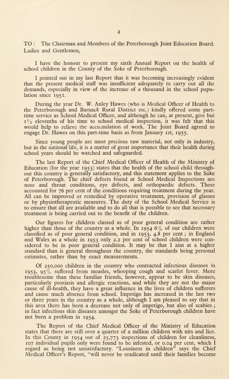 TO : The Chairman and Members of the Peterborough Joint Education Board. Ladies and Gentlemen, I have the honour to present my sixth Annual Report on the health of school children in the County of the Soke of Peterborough. I pointed out in my last Report that it was becoming increasingly evident that the present medical staff was insufficient adequately to carry out all the demands, especially in view of the increase of a thousand in the school popu¬ lation since 1951. During the year Dr. W. Anley Hawes (who is Medical Officer of Health to the Peterborough and Barnack Rural District etc.) kindly offered some part- time service as School Medical Officer, and although he can, at present, give but 11/2 elevenths of his time to school medical inspection, it was felt that this would help to relieve the accumulation of work. The Joint Board agreed to engage Dr. Hawes on this part-time basis as from January 1st, 1955. Since young people are most precious raw material, not only in industry, but in the national life, it is a matter of great importance that their health during school years should be watched and safeguarded. The last Report of the Chief Medical Officer of Health of the Ministry of Education (for the year 1953) states that the health of the school child through¬ out this country is generally satisfactory, and this statement applies to the Soke of Peterborough. The chief defects found at School Medical Inspections are nose and throat conditions, eye defects, and orthopaedic defects. These accounted for 76 per cent of the conditions requiring treatment during the year. All can be improved or remedied by operative treatment, provision of glasses or by physiotherapeutic measures. The duty of the School Medical Service is to ensure that all are available and to do all that is possible to see that necessary treatment is being carried out to the benefit of the children. Our figures for children classed as of poor general condition are rather higher than those of the country as a whole. In 1954 6% of our children were classified as of poor general condition, and in 1953, 4.8 per cent; in England and Wales as a whole in 1953 only 2.2 per cent of school children were con¬ sidered to be in poor general condition. It may be that I aim at a higher standard than is general throughout the country, the standards being personal estimates, rather than by exact measurements. Of 250,000 children in the country who contracted infectious diseases in 1953, 95% suffered from measles, whooping cough and scarlet fever. More troublesome than these familiar friends, however, appear to be skin diseases, particularly psoriasis and allergic reactions, and while they are not the major cause of ill-health, they have a great influence in the lives of children sufferers and cause much absence from school. Impetigo has increased in the last two or three years in the country as a whole, although I am pleased to say that in this area there has been a decrease not only of impetigo, but also of scabies ; in fact infectious skin diseases amongst the Soke of Peterborough children have not been a problem in 1954. The Report of the Chief Medical Officer of the Ministry of Education states that there are still over a quarter of a million children with nits and lice. In this County in 1954 out of 25,773 inspections of children for cleanliness, 107 individual pupils only were found to be infested, or 0.04 per cent, which I regard as being not unsatisfactory. “Lousiness in children” says the Chief Medical Officer’s Report, “will never be eradicated until their families become