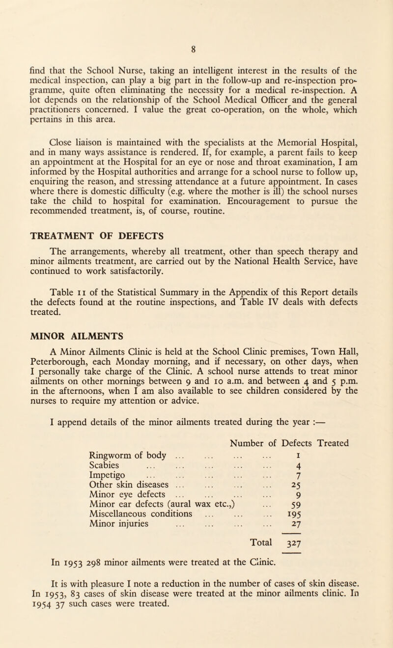 find that the School Nurse, taking an intelligent interest in the results of the medical inspection, can play a big part in the follow-up and re-inspection pro*- gramme, quite often eliminating the necessity for a medical re-inspection. A lot depends on the relationship of the School Medical Officer and the general practitioners concerned. I value the great co-operation, on the whole, which pertains in this area. Close liaison is maintained with the specialists at the Memorial Hospital, and in many ways assistance is rendered. If, for example, a parent fails to keep an appointment at the Hospital for an eye or nose and throat examination, I am informed by the Hospital authorities and arrange for a school nurse to follow up, enquiring the reason, and stressing attendance at a future appointment. In cases where there is domestic difficulty (e.g. where the mother is ill) the school nurses take the child to hospital for examination. Encouragement to pursue the recommended treatment, is, of course, routine. TREATMENT OF DEFECTS The arrangements, whereby all treatment, other than speech therapy and minor ailments treatment, are carried out by the National Health Service, have continued to work satisfactorily. Table 11 of the Statistical Summary in the Appendix of this Report details the defects found at the routine inspections, and Table IV deals with defects treated. MINOR AILMENTS A Minor Ailments Clinic is held at the School Clinic premises, Town Hall, Peterborough, each Monday morning, and if necessary, on other days, when I personally take charge of the Clinic. A school nurse attends to treat minor ailments on other mornings between 9 and 10 a.m. and between 4 and 5 p.m. in the afternoons, when I am also available to see children considered by the nurses to require my attention or advice. I append details of the minor ailments treated during the year :— Number of Defects Treated Ringworm of body ... ... ... ... 1 Scabies ... ... ... ... ... 4 Impetigo ... ... ... ... ... 7 Other skin diseases ... ... . 25 Minor eye defects ... ... ... ... 9 Minor ear defects (aural wax etc.,) ... 59 Miscellaneous conditions . ... 195 Minor injuries ... ... ... ... 27 Total 327 In 1953 298 minor ailments were treated at the Clinic. It is with pleasure I note a reduction in the number of cases of skin disease. In 1953, 83 cases of skin disease were treated at the minor ailments clinic. In 1954 37 such cases were treated.