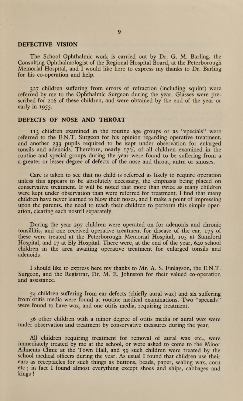 DEFECTIVE VISION The School Ophthalmic work is carried out by Dr. G. M. Barling, the Consulting Ophthalmologist of the Regional Hospital Board, at the Peterborough Memorial Hospital, and I would like here to express my thanks to Dr. Barling for his co-operation and help. 327 children suffering from errors of refraction (including squint) were referred by me to the Ophthalmic Surgeon during the year. Glasses were pre¬ scribed for 206 of these children, and were obtained by the end of the year or early in 1955. DEFECTS OF NOSE AND THROAT 113 children examined in the routine age groups or as “specials” were referred to the E.N.T. Surgeon for his opinion regarding operative treatment, and another 233 pupils required to be kept under observation for enlarged tonsils and adenoids. Therefore, nearly 17% of all children examined in the routine and special groups during the year were found to be suffering from a a greater or lesser degree of defects of the nose and throat, antra or sinuses. Care is taken to see that no child is referred as likely to require operation unless this appears to be absolutely necessary, the emphasis being placed on conservative treatment. It will be noted that more than twice as many children were kept under observation than were referred for treatment. I find that many children have never learned to blow their noses, and I make a point of impressing upon the parents, the need to teach their children to perform this simple oper¬ ation, clearing each nostril separately. During the year 297 children were operated on for adenoids and chronic tonsillitis, and one received operative treatment for disease of the ear. 175 of these were treated at the Peterborough Memorial Hospital, 105 at Stamford Hospital, and 17 at Ely Hospital. There were, at the end of the year, 640 school children in the area awaiting operative treatment for enlarged tonsils and adenoids. I should like to express here my thanks to Mr. A. S. Finlayson, the E.N.T. Surgeon, and the Registrar, Dr. M. E. Johnston for their valued co-operation and assistance. 54 children suffering from ear defects (chiefly aural wax) and six suffering from otitis media were found at routine medical examinations. Two “specials” were found to have wax, and one otitis media, requiring treatment. 36 other children with a minor degree of otitis media or aural wax were under observation and treatment by conservative measures during the year. All children requiring treatment for removal of aural wax etc., were immediately treated by me at the school, or were asked to come to the Minor Ailments Clinic at the Town Hall, and 59 such children were treated by the school medical officers during the year. As usual I found that children use their ears as receptacles for such things as buttons, beads, paper, sealing wax, corn etc ; in fact I found almost everything except shoes and ships, cabbages and kings !