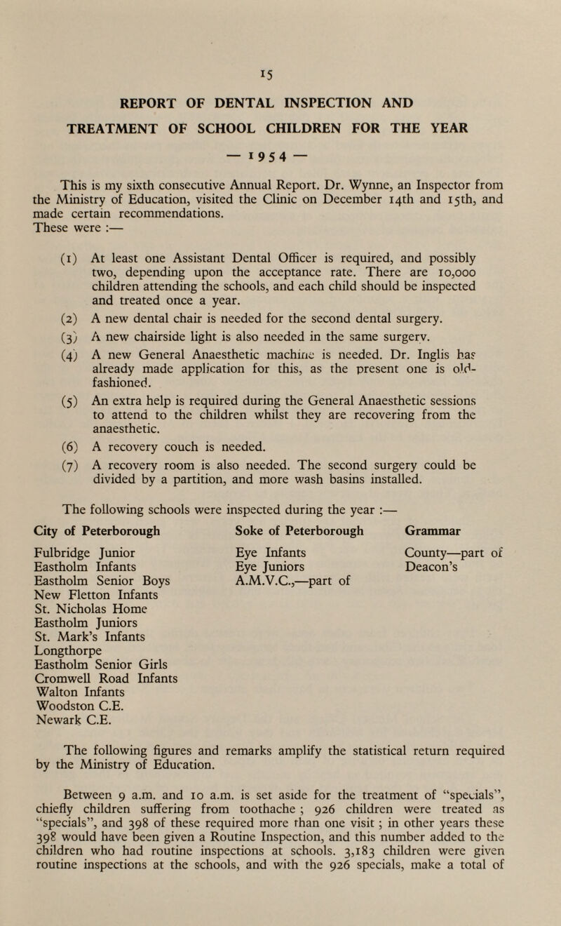 REPORT OF DENTAL INSPECTION AND TREATMENT OF SCHOOL CHILDREN FOR THE YEAR — i 95 4 — This is my sixth consecutive Annual Report. Dr. Wynne, an Inspector from the Ministry of Education, visited the Clinic on December 14th and 15 th, and made certain recommendations. These were :— (1) At least one Assistant Dental Officer is required, and possibly two, depending upon the acceptance rate. There are 10,000 children attending the schools, and each child should be inspected and treated once a year. (2) A new dental chair is needed for the second dental surgery. (3) A new chairside light is also needed in the same surgerv. (4) A new General Anaesthetic machine is needed. Dr. Inglis has already made application for this, as the present one is old- fashioned. (5) An extra help is required during the General Anaesthetic sessions to attend to the children whilst they are recovering from the anaesthetic. (6) A recovery couch is needed. (7) A recovery room is also needed. The second surgery could be divided by a partition, and more wash basins installed. The following schools were inspected during the year :— City of Peterborough Fulbridge Junior Eastholm Infants Eastholm Senior Boys New Fletton Infants St. Nicholas Home Eastholm Juniors St. Mark’s Infants Longthorpe Eastholm Senior Girls Cromwell Road Infants Walton Infants Woodston C.E. Newark C.E. The following figures and remarks amplify the statistical return required by the Ministry of Education. Between 9 a.m. and 10 a.m. is set aside for the treatment of “specials”, chiefly children suffering from toothache ; 926 children were treated as “specials”, and 398 of these required more than one visit; in other years these 398 would have been given a Routine Inspection, and this number added to the children who had routine inspections at schools. 3,183 children were given routine inspections at the schools, and with the 926 specials, make a total of Soke of Peterborough Eye Infants Eye Juniors A.M.V.C.,—part of Grammar County—part of Deacon’s