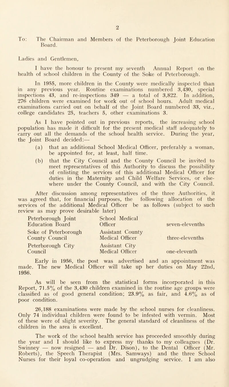 To: The Chairman and Members of the Peterborough Joint Education Board. Ladies and Gentlemen, I have the honour to present my seventh Annual Report on the health of school children in the County of the Soke of Peterborough. In 1955, more children in the County were medically inspected than in any previous year. Routine examinations numbered 3,430, special inspections 43, and re-inspections 349 — a total of 3,822. In addition, 276 children were examined for work out of school hours. Adult medical examinations carried out on behalf of the Joint Board numbered 33, viz., college candidates 25, teachers 5, other examinations 3. As I have pointed out in previous reports, the increasing school population has made it difficult for the present medical staff adequately to carry out all the demands of the school health service. During the year, the Joint Board decided:— (a) that an additional School Medical Officer, preferably a woman, be appointed for, at least, half time. (b) that the City Council and the County Council be invited to meet representatives of this Authority to discuss the possibility of enlisting the services of this additional Medical Officer for duties in the Maternity and Child Welfare Services, or else¬ where under the County Council, and with the City Council. After discussion among representatives of the three Authorities, it was agreed that, for financial purposes, the following allocation of the services of the additional Medical Officer be as follows (subject to such review as may prove desirable later) Peterborough Joint School Medical Education Board Officer seven-elevenths Soke of Peterborough County Council Peterborough City Council Assistant County Medical Officer Assistant City Medical Officer three-elevenths one-eleventh Early in 1956, the post was advertised and an appointment was made. The new Medical Officer will take up her duties on May 22nd, 1956. As will be seen from the statistical forms incorporated in this Report, 71.5% of the 3,430 children examined in the routine age groups were classified as of good general condition; 23.9% as fair, and 4.6% as of poor condition. 26,188 examinations were made by the school nurses for cleanliness. Only 74 individual children were found to be infested with vermin. Most of these were of slight severity. The general standard of cleanliness of the children in the area is excellent. The work of the school health service has proceeded smoothly during the year and I should like to express my thanks to my colleagues (Dr. Swinney — now resigned — and Dr. Dison), to the Dental Officer (Mr. Roberts), the Speech Therapist (Mrs. Samways) and the three School Nurses for their loyal co-operation and ungrudging service. I am also