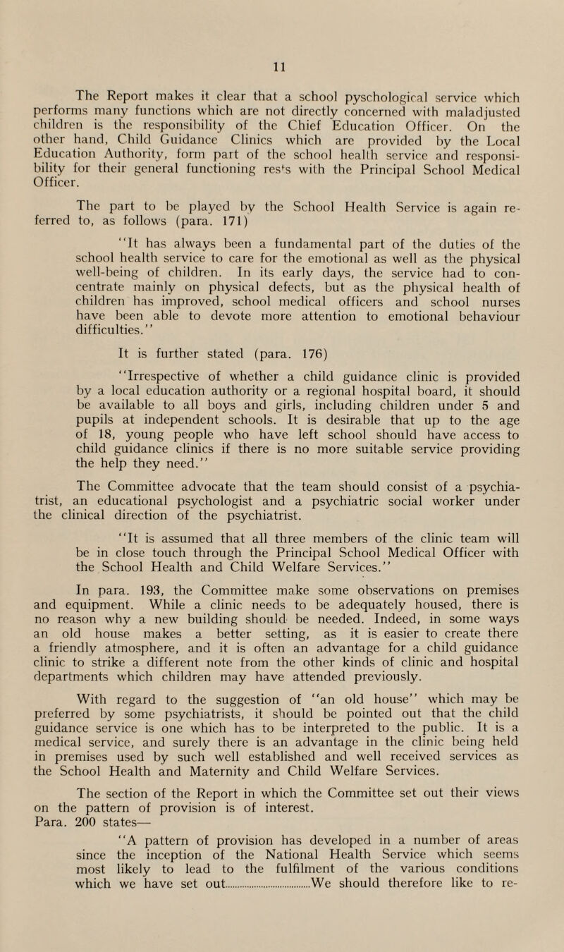 The Report makes it clear that a school pyschological service which performs many functions which are not directly concerned with maladjusted children is the responsibility of the Chief Education Officer. On the other hand, Child Guidance Clinics which arc provided by the Local Education Authority, form part of the school health service and responsi¬ bility for their general functioning res^s with the Principal School Medical Officer. The part to be played by the School Health Service is again re¬ ferred to, as follows (para. 171) “It has always been a fundamental part of the duties of the school health service to care for the emotional as well as the physical well-being of children. In its early days, the service had to con¬ centrate mainly on physical defects, but as the physical health of children has improved, school medical officers and school nurses have been able to devote more attention to emotional behaviour difficulties.’’ It is further stated (para. 176) “Irrespective of whether a child guidance clinic is provided by a local education authority or a regional hospital board, it should be available to all boys and girls, including children under 5 and pupils at independent schools. It is desirable that up to the age of 18, young people who have left school should have access to child guidance clinics if there is no more suitable service providing the help they need.’’ The Committee advocate that the team should consist of a psychia¬ trist, an educational psychologist and a psychiatric social worker under the clinical direction of the psychiatrist. “It is assumed that all three members of the clinic team will be in close touch through the Principal School Medical Officer with the School Health and Child Welfare Services.’’ In para. 193, the Committee make some observations on premises and equipment. While a clinic needs to be adequately housed, there is no reason why a new building should be needed. Indeed, in some ways an old house makes a better setting, as it is easier to create there a friendly atmosphere, and it is often an advantage for a child guidance clinic to strike a different note from the other kinds of clinic and hospital departments which children may have attended previously. With regard to the suggestion of “an old house’’ which may be preferred by some psychiatrists, it should be pointed out that the child guidance service is one which has to be interpreted to the public. It is a medical service, and surely there is an advantage in the clinic being held in premises used by such well established and well received services as the School Health and Maternity and Child Welfare Services. The section of the Report in which the Committee set out their views on the pattern of provision is of interest. Para. 200 states— “A pattern of provision has developed in a number of areas since the inception of the National Health Service which seems most likely to lead to the fulfilment of the various conditions which we have set out.We should therefore like to re-