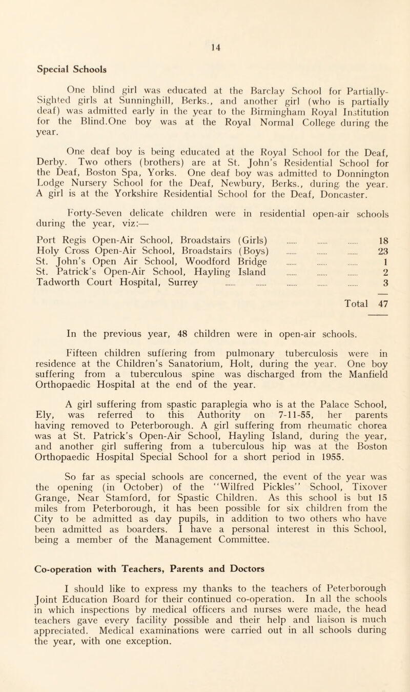 Special Schools One blind girl was educated at the Barclay School for Partially- Sighted girls at Sunninghill, Berks., and another girl (who is partially deaf) was admitted early in the year to the Birmingham Royal Institution for the Blind.One boy was at the Royal Normal College during the year. One deaf boy is being educated at the Royal School for the Deaf, Derby. Two others (brothers) are at St. John’s Residential School for the Deaf, Boston Spa, Yorks. One deaf boy was admitted to Donnington Lodge Nursery School for the Deaf, Newbury, Berks., during, the year. A girl is at the Yorkshire Residential School for the Deaf, Doncaster. Forty-Seven delicate children were in residential open-air schools during the year, viz:— Port Regis Open-Air School, Broadstairs (Girls) . 18 Holy Cross Open-Air School, Broadstairs (Boys) . 23 St. John’s Open Air School, Woodford Bridge . 1 St. Patrick’s Open-Air School, Hayling Island . 2 Tadworth Court Hospital, Surrey . . 3 Total 47 In the previous year, 48 children were in open-air schools. Fifteen children suffering from pulmonary tuberculosis were in residence at the Children’s Sanatorium, Holt, during the year. One boy suffering from a tuberculous spine was discharged from the Manfield Orthopaedic Hospital at the end of the year. A girl suffering from spastic paraplegia who is at the Palace School, Ely, was referred to this Authority on 7-11-55, her parents having removed to Peterborough. A girl suffering from rheumatic chorea was at St. Patrick’s Open-Air School, Hayling Island, during the year, and another girl suffering from a tuberculous hip was at the Boston Orthopaedic Hospital Special School for a short period in 1955. So far as special schools are concerned, the event of the year was the opening (in October) of the “Wilfred Pickles’’ School, Tixover Grange, Near Stamford, for Spastic Children. As this school is but 15 miles from Peterborough, it has been possible for six children from the City to be admitted as day pupils, in addition to two others who have been admitted as boarders. I have a personal interest in this School, being a member of the Management Committee. Co-operation with Teachers, Parents and Doctors I should like to express my thanks to the teachers of Peterborough Joint Education Board for their continued co-operation. In all the schools in which inspections by medical officers and nurses were made, the head teachers gave every facility possible and their help and liaison is much appreciated. Medical examinations were carried out in all schools during the year, with one exception.