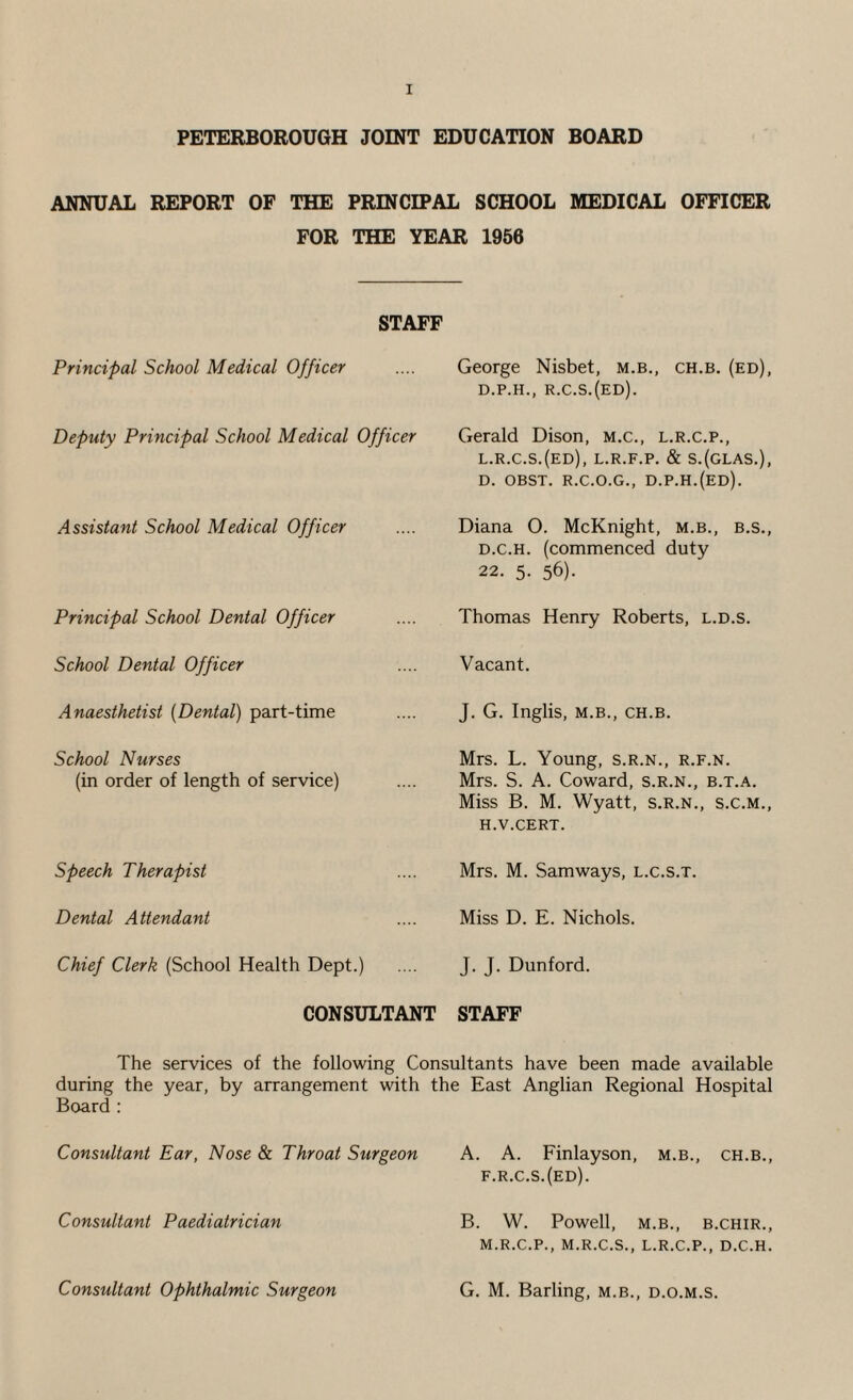 PETERBOROUGH JOINT EDUCATION BOARD ANNUAL REPORT OF THE PRINCIPAL SCHOOL MEDICAL OFFICER FOR THE YEAR 1956 STAFF Principal School Medical Officer Deputy Principal School Medical Officer Assistant School Medical Officer Principal School Dental Officer School Dental Officer Anaesthetist (Dental) part-time School Nurses (in order of length of service) Speech Therapist Dental Attendant Chief Clerk (School Health Dept.) George Nisbet, m.b., ch.b. (ed), D.P.H., R.C.S.(ED). Gerald Dison, m.c., l.r.c.p., l.r.c.s.(ed), l.r.f.p. & s.(glas.), D. OBST. R.C.O.G., D.P.H.(ED). Diana O. McKnight, m.b., b.s., d.c.h. (commenced duty 22. 5. 56). Thomas Henry Roberts, l.d.s. Vacant. J. G. Inglis, M.B., CH.B. Mrs. L. Young, s.r.n., r.f.n. Mrs. S. A. Coward, s.r.n., b.t.a. Miss B. M. Wyatt, s.r.n., s.c.m., H.V.CERT. Mrs. M. Samways, l.c.s.t. Miss D. E. Nichols. J. J. Dunford. CONSULTANT STAFF The services of the following Consultants have been made available during the year, by arrangement with the East Anglian Regional Hospital Board : Consultant Ear, Nose & Throat Surgeon Consultant Paediatrician Consultant Ophthalmic Surgeon A. A. Finlayson, m.b., ch.b., f.r.c.s.(ed). B. W. Powell, M.B., B.CHIR., M.R.C.P., M.R.C.S., L.R.C.P., D.C.H. G. M. Barling, m.b., d.o.m.s.