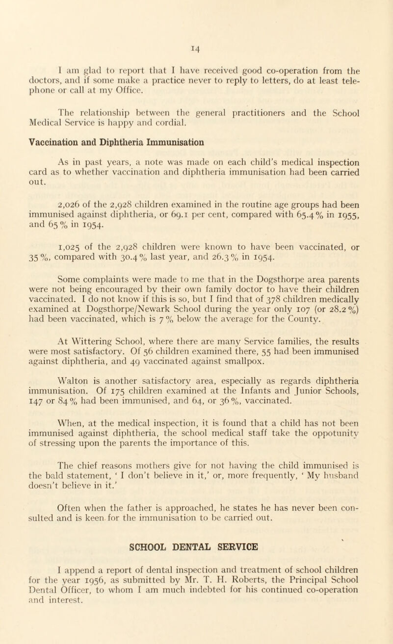 I am glad to report that I have received good co-operation from the doctors, and if some make a practice never to reply to letters, do at least tele¬ phone or call at my Office. The relationship between the general practitioners and the School Medical .Service is happy and cordial. Vaccination and Diphtheria Immunisation As in past years, a note was made on each child’s medical inspection card as to whether vaccination and diphtheria immunisation had been carried out. 2,026 of the 2,928 children examined in the routine age groups had been immunised against diphtheria, or 69.1 per cent, compared with 65.4% in 1955, and 65 % in 1954. 1,025 °f the 2,928 children were known to have been vaccinated, or 35%, compared with 30.4% last year, and 26.3% in 1954. Some complaints were made to me that in the Dogsthorpe area parents were not being encouraged by their own family doctor to have their children vaccinated. I do not know if this is so, but I find that of 378 children medically examined at Dogsthorpe/Newark School during the year only 107 (or 28.2 %) had been vaccinated, which is 7 % below the average for the County. At Wittering School, where there are many Service families, the results were most satisfactory. Of 56 children examined there, 55 had been immunised against diphtheria, and 49 vaccinated against smallpox. Walton is another satisfactory area, especially as regards diphtheria immunisation. Of 175 children examined at the Infants and Junior Schools, 147 or 84% had been immunised, and 64, or 36%, vaccinated. When, at the medical inspection, it is found that a child has not been immunised against diphtheria, the school medical staff take the oppotunity of stressing upon the parents the importance of this. The chief reasons mothers give for not having the child immunised is the bald statement, ‘ I don’t believe in it,’ or, more frequently, ‘ My husband doesn’t believe in it.’ Often when the father is approached, he states he has never been con¬ sulted and is keen for the immunisation to be carried out. SCHOOL DENTAL SERVICE I append a report of dental inspection and treatment of school children for the year 1956, as submitted by Mr. T. H. Roberts, the Principal School Dental Officer, to whom I am much indebted for his continued co-operation and interest.