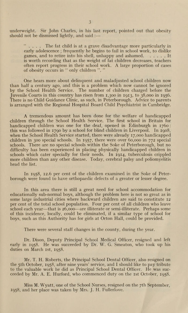 underweight. Sir John Charles, in his last report, pointed out that obesity should not be dismissed lightly, and said :— “ . . . . The fat child is at a grave disadvantage more particularly in early adolescence ; frequently he begins to fail in school work, to dislike games, and to retire into his shell, unhappy and ashamed.It is worth recording that as the weight of fat children decreases, teachers often report progress in their school work. A large proportion of cases of obesity occurs in “ only children ”. ” One hears more about delinquent and maladjusted school children now than half a century ago, and this is a problem which now cannot be ignored by the School Health Service. The number of children charged before the Juvenile Courts in this country has risen from 1,300 in 1913, to 38,000 in 1956. There is no Child Guidance Clinic, as such, in Peterborough. Advice to parents is arranged with the Regional Hospital Board Child Psychiatrist in Cambridge. A tremendous amount has been done for the welfare of handicapped children through the School Health Service. The first school in Britain for handicapped children was one for the deaf, opened in Edinburgh in 1760 : this was followed in 1790 by a school for blind children in Liverpool. In 1908, when the School Health Service started, there were already 17,000 handicapped children in 300 special schools. In 1957, there were over 60,000 in 772 special schools. There are no special schools within the Soke of Peterborough, but no difficulty has been experienced in placing physically handicapped children in schools which cater specially for their needs. In 1914, tuberculosis crippled more children than any other disease. Today, cerebral palsy and poliomyelitis head the list. In 1958, 12.6 per cent of the children examined in the Soke of Peter¬ borough were found to have orthopaedic defects of a greater or lesser degree. In this area there is still a great need for school accommodation for educationally sub-normal boys, although the problem here is not so great as in some large industrial cities where backward children are said to constitute 12 per cent of the total school population. Four per cent of all children who leave school each year—that is 26,000—are illiterate or semi-illiterate. Perhaps some of this incidence, locally, could be eliminated, if a similar type of school for boys, such as this Authority has for girls at Orton Hall, could be provided. There were several staff changes in the county, during the year. Dr. Dison, Deputy Principal School Medical Officer, resigned and left early in 1958. He was succeeded by Dr. W. G. Smeaton, who took up his duties on March 1st, 1958. Mr. T. H. Roberts, the Principal School Dental Officer, also resigned on the 5th October, 1958, after nine years’ service, and I should like to pay tribute to the valuable work he did as Principal School Dental Officer. He was suc¬ ceeded by Mr. A. E. Hurford, who commenced duty on the 1st October, 1958. Miss M. Wyatt, one of the School Nurses, resigned on the 7th September, 1958, and her place was taken by Mrs. J. H. Fullerlove.