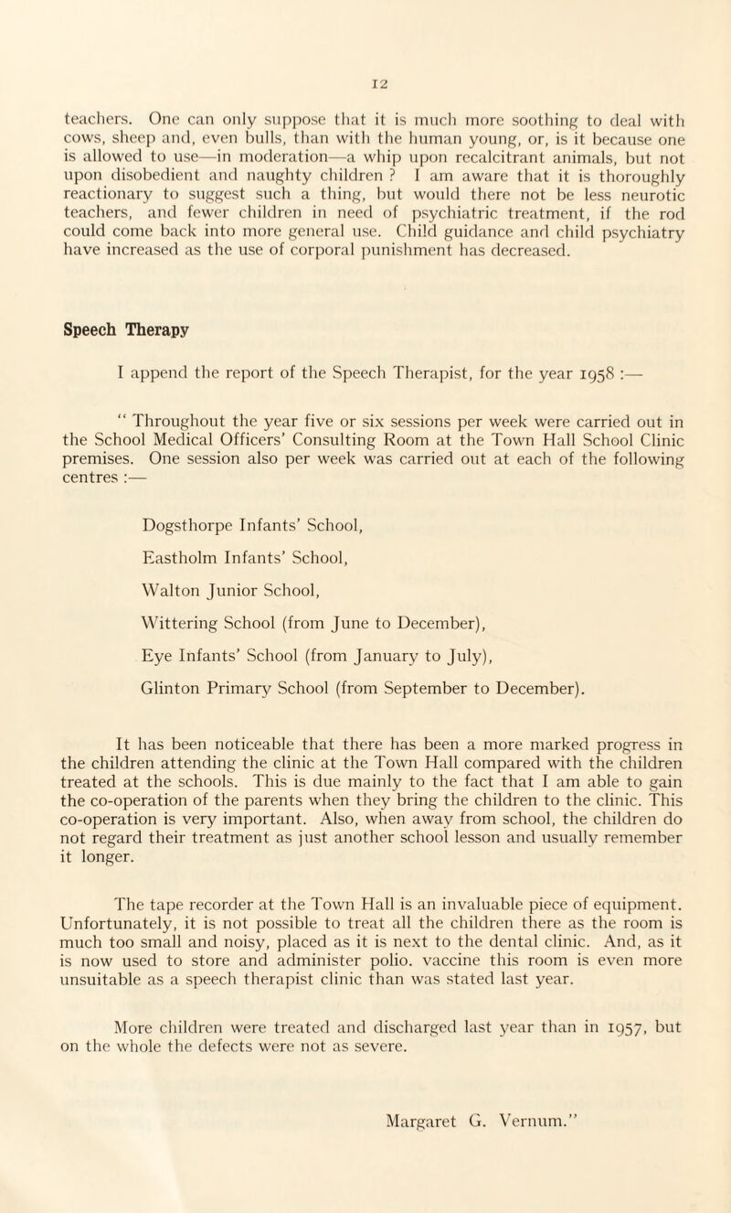 teachers. One can only suppose that it is much more soothing to deal with cows, sheep and, even bulls, than with the human young, or, is it because one is allowed to use—in moderation—a whip upon recalcitrant animals, but not upon disobedient and naughty children ? I am aware that it is thoroughly reactionary to suggest such a thing, but would there not be less neurotic teachers, and fewer children in need of psychiatric treatment, if the rod could come back into more general use. Child guidance and child psychiatry have increased as the use of corporal punishment has decreased. Speech Therapy I append the report of the Speech Therapist, for the year 1958 :— “ Throughout the year five or six sessions per week were carried out in the School Medical Officers’ Consulting Room at the Town Hall School Clinic premises. One session also per week was carried out at each of the following centres :— Dogsthorpe Infants’ School, Eastholm Infants’ School, Walton Junior School, Wittering School (from June to December), Eye Infants’ School (from January to July), Glinton Primary School (from September to December). It has been noticeable that there has been a more marked progress in the children attending the clinic at the Town Hall compared with the children treated at the schools. This is due mainly to the fact that I am able to gain the co-operation of the parents when they bring the children to the clinic. This co-operation is very important. Also, when away from school, the children do not regard their treatment as just another school lesson and usually remember it longer. The tape recorder at the Town Hall is an invaluable piece of equipment. Unfortunately, it is not possible to treat all the children there as the room is much too small and noisy, placed as it is next to the dental clinic. And, as it is now used to store and administer polio, vaccine this room is even more unsuitable as a speech therapist clinic than was stated last year. More children were treated and discharged last year than in 1957, but on the whole the defects were not as severe. Margaret G. Vernum.”