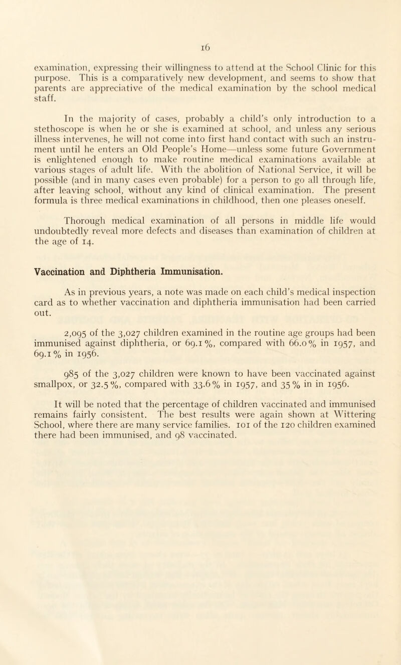 examination, expressing their willingness to attend at the School Clinic for this purpose. This is a comparatively new development, and seems to show that parents are appreciative of the medical examination by the school medical staff. In the majority of cases, probably a child’s only introduction to a stethoscope is when he or she is examined at school, and unless any serious illness intervenes, he will not come into first hand contact with such an instru¬ ment until he enters an Old People’s Home—unless some future Government is enlightened enough to make routine medical examinations available at various stages of adult life. With the abolition of National Service, it will be possible (and in many cases even probable) for a person to go all through life, after leaving school, without any kind of clinical examination. The present formula is three medical examinations in childhood, then one pleases oneself. Thorough medical examination of all persons in middle life would undoubtedly reveal more defects and diseases than examination of children at the age of 14. Vaccination and Diphtheria Immunisation. As in previous years, a note was made on each child’s medical inspection card as to whether vaccination and diphtheria immunisation had been carried out. 2,095 of the 3,027 children examined in the routine age groups had been immunised against diphtheria, or 69.1%, compared with 66.0% in 1957, and 69.1 % in 1956. 985 of the 3,027 children were known to have been vaccinated against smallpox, or 32.5%, compared with 33.6% in 1957, and 35% in in 1956. It will be noted that the percentage of children vaccinated and immunised remains fairly consistent. The best results were again shown at Wittering School, where there are many service families. 101 of the 120 children examined there had been immunised, and 98 vaccinated.