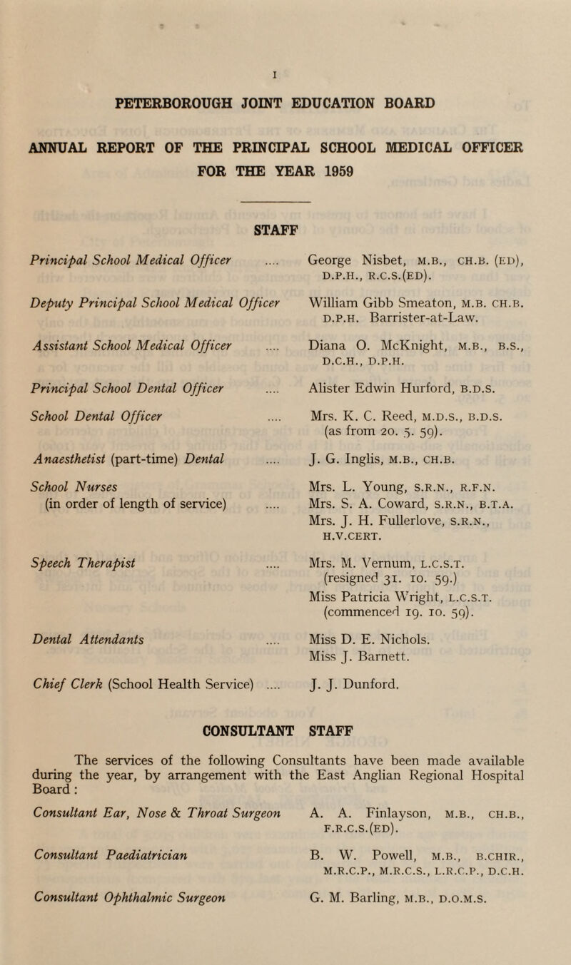 PETERBOROUGH JOINT EDUCATION BOARD ANNUAL REPORT OF THE PRINCIPAL SCHOOL MEDICAL OFFICER FOR THE YEAR 1959 STAFF Principal School Medical Officer Deputy Principal School Medical Officer Assistant School Medical Officer Principal School Dental Officer School Dental Officer Anaesthetist (part-time) Dental School Nurses (in order of length of service) Speech Therapist Dental Attendants Chief Clerk (School Health Service) .... George Nisbet, m.b., ch.b. (ed), d.p.h., r.c.s.(ed). William Gibb Smeaton, m.b. ch.b. d.p.h. Barrister-at-Law. Diana O. McKnight, m.b., b.s., D.C.H., D.P.H. Alister Edwin Hurford, b.d.s. Mrs. K. C. Reed, m.d.s., b.d.s. (as from 20. 5. 59). J. G. Inglis, M.B., CH.B. Mrs. L. Young, s.r.n., r.f.n. Mrs. S. A. Coward, s.r.n., b.t.a. Mrs. J. H. Fullerlove, s.r.n., h.v.cert. Mrs. M. Vernum, l.c.s.t. (resigned 31. 10. 59.) Miss Patricia Wright, l.c.s.t. (commenced 19. 10. 59). Miss D. E. Nichols. Miss J. Barnett. J. J. Dunford. CONSULTANT STAFF The services of the following Consultants have been made available during the year, by arrangement with the East Anglian Regional Hospital Board : Consultant Ear, Nose & Throat Surgeon A. A. Finlayson, m.b., ch.b., f.r.c.s.(ed). Consultant Paediatrician B. W. Powell, m.b., b.chir., M.R.C.P., M.R.C.S., L.R.C.P., D.C.H. Consultant Ophthalmic Surgeon G. M. Barling, m.b., d.o.m.s.