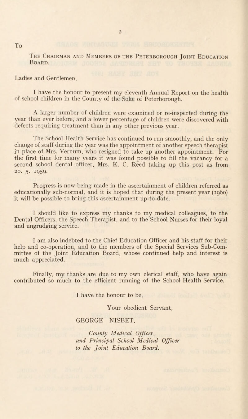 To The Chairman and Members of the Peterborough Joint Education Board. Ladies and Gentlemen, I have the honour to present my eleventh Annual Report on the health of school children in the County of the Soke of Peterborough. A larger number of children were examined or re-inspected during the year than ever before, and a lower percentage of children were discovered with defects requiring treatment than in any other previous year. The School Health Service has continued to run smoothly, and the only change of staff during the year was the appointment of another speech therapist in place of Mrs. Vernum, who resigned to take up another appointment. For the first time for many years it was found possible to fill the vacancy for a second school dental officer, Mrs. K. C. Reed taking up this post as from 20. 5. 1959. Progress is now being made in the ascertainment of children referred as educationally sub-normal, and it is hoped that during the present year (i960) it will be possible to bring this ascertainment up-to-date. I should like to express my thanks to my medical colleagues, to the Dental Officers, the Speech Therapist, and to the School Nurses for their loyal and ungrudging service. I am also indebted to the Chief Education Officer and his staff for their help and co-operation, and to the members of the Special Services Sub-Com¬ mittee of the Joint Education Board, whose continued help and interest is much appreciated. Finally, my thanks are due to my own clerical staff, who have again contributed so much to the efficient running of the School Health Service. I have the honour to be, Your obedient Servant, GEORGE NISBET, County Medical Officer, and Principal School Medical Officer to the Joint Education Board.