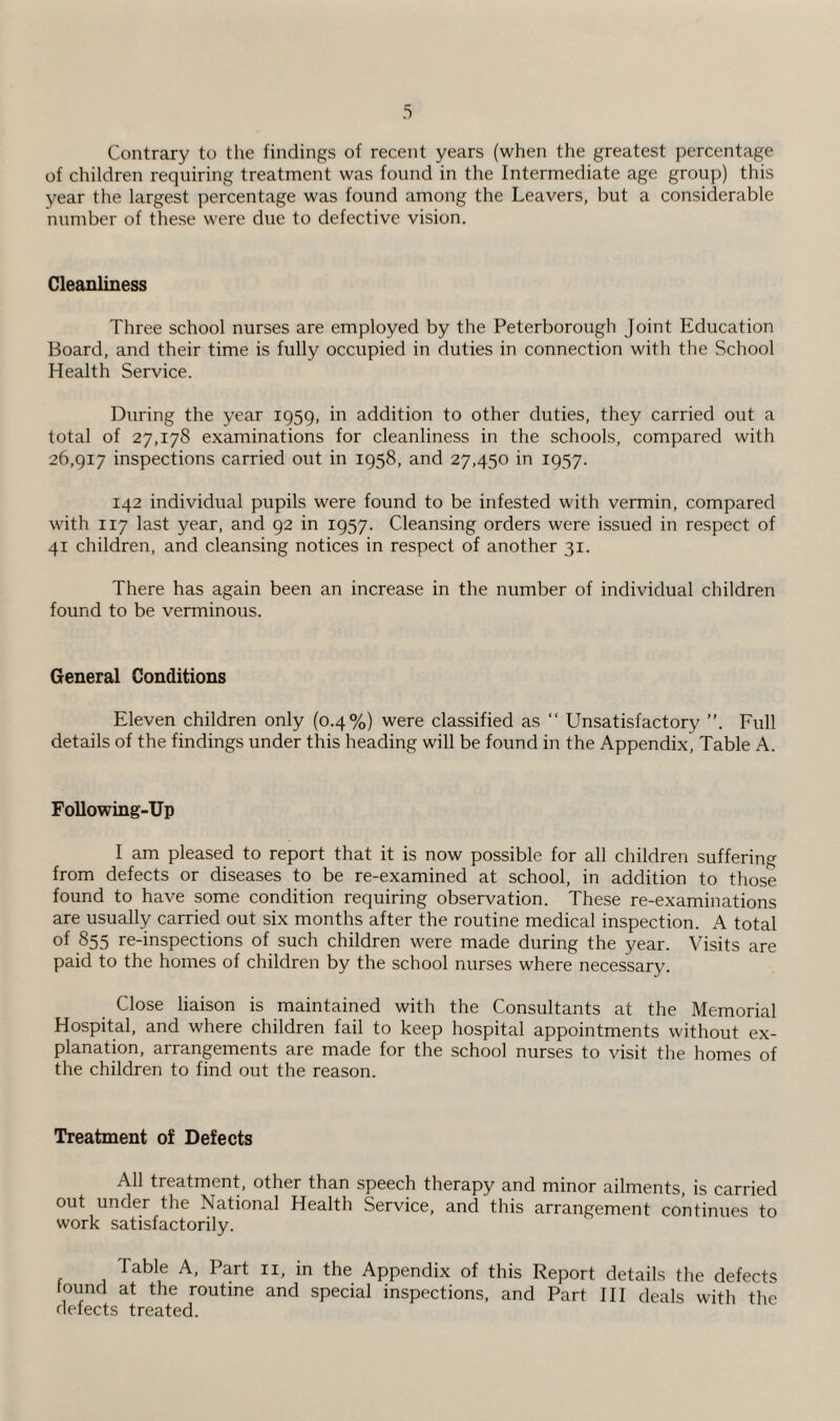 Contrary to the findings of recent years (when the greatest percentage of children requiring treatment was found in the Intermediate age group) this year the largest percentage was found among the Leavers, but a considerable number of these were due to defective vision. Cleanliness Three school nurses are employed by the Peterborough Joint Education Board, and their time is fully occupied in duties in connection with the School Health Service. During the year 1959, in addition to other duties, they carried out a total of 27,178 examinations for cleanliness in the schools, compared with 26,917 inspections carried out in 1958, and 27,450 in 1957. 142 individual pupils were found to be infested with vermin, compared with 117 last year, and 92 in 1957. Cleansing orders were issued in respect of 41 children, and cleansing notices in respect of another 31. There has again been an increase in the number of individual children found to be verminous. General Conditions Eleven children only (0.4%) were classified as “ Unsatisfactory ”. Full details of the findings under this heading will be found in the Appendix, Table A. Following-Up I am pleased to report that it is now possible for all children suffering from defects or diseases to be re-examined at school, in addition to those found to have some condition requiring observation. These re-examinations are usually carried out six months after the routine medical inspection. A total of 855 re-inspections of such children were made during the year. Visits are paid to the homes of children by the school nurses where necessary. Close liaison is maintained with the Consultants at the Memorial Hospital, and where children fail to keep hospital appointments without ex¬ planation, arrangements are made for the school nurses to visit the homes of the children to find out the reason. Treatment of Defects All treatment, other than speech therapy and minor ailments, is carried out under the National Health Service, and this arrangement continues to work satisfactorily. Table A, Part n, in the Appendix of this Report details the defects round at the routine and special inspections, and Part III deals with the defects treated.