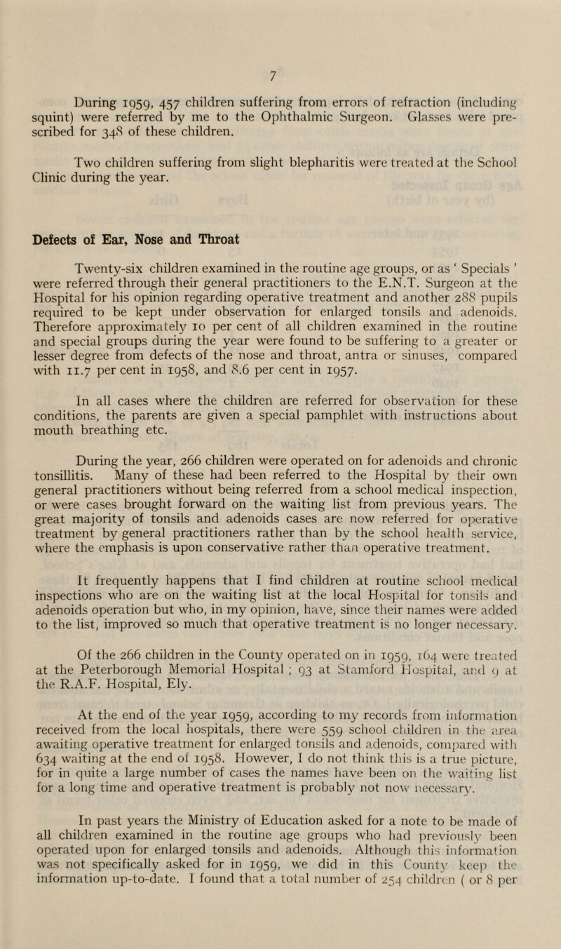 During 1959, 457 children suffering from errors of refraction (including squint) were referred by me to the Ophthalmic Surgeon. Cdasses were pre¬ scribed for 34S of these children. Two children suffering from slight blepharitis were treated at the School Clinic during the year. Defects of Ear, Nose and Throat Twenty-six children examined in the routine age groups, or as ' Specials ’ were referred through their general practitioners to the E.N.T. Surgeon at the Hospital for his opinion regarding operative treatment and another 288 pupils required to be kept under observation for enlarged tonsils and adenoids. Therefore approximately 10 per cent of all children examined in the routine and special groups during the year were found to be suffering to a greater or lesser degree from defects of the nose and throat, antra or sinuses, compared with 11.7 per cent in 1958, and 8.6 per cent in 1957. In all cases where the children are referred for observation for these conditions, the parents are given a special pamphlet with instructions about mouth breathing etc. During the year, 266 children were operated on for adenoids and chronic tonsillitis. Many of these had been referred to the Hospital by their own general practitioners without being referred from a school medical inspection, or were cases brought forward on the waiting list from previous years. The great majority of tonsils and adenoids cases are now referred for operative treatment by general practitioners rather than by the school health service, where the emphasis is upon conservative rather than operative treatment. It frequently happens that I find children at routine school medical inspections who are on the waiting list at the local Hospital for tonsils and adenoids operation but who, in my opinion, have, since their names were added to the list, improved so much that operative treatment is no longer necessary. Of the 266 children in the County operated on in 1959, 164 were treated at the Peterborough Memorial Hospital ; 93 at Stamford Hospital, and 9 at the R.A.F. Hospital, Ely. At the end of the year 1959, according to my records from information received from the local hospitals, there were 559 school children in the area awaiting operative treatment for enlarged tonsils and adenoids, compared with 634 waiting at the end of 1958. However, 1 do not think this is a true picture, for in quite a large number of cases the names have been on the waiting list for a long time and operative treatment is probably not now necessary. In past years the Ministry of Education asked for a note to be made of all children examined in the routine age groups who had previously been operated upon for enlarged tonsils and adenoids. Although this information was not specifically asked for in 1959, we did in this Count)' keep the information up-to-date. I found that a total number of 254 children ( or 8 per