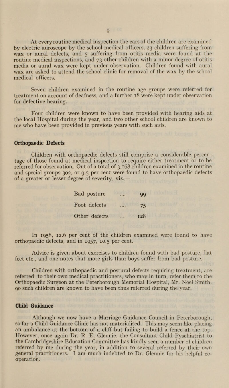 At every routine medical inspection the ears of the children arc examined by electric auroscope by the school medical officers. 23 children suffering from wax or aural defects, and 5 suffering from otitis media were found at the routine medical inspections, and 73 other children with a minor degree of otitis media or aural wax were kept under observation. Children found with aural wax are asked to attend the school clinic for removal of the wax by the school medical officers. Seven children examined in the routine age groups were referred for treatment on account of deafness, and a further 18 were kept under observation for defective hearing. Four children were known to have been provided with hearing aids at the local Hospital during the year, and two other school children are known to me who have been provided in previous years with such aids. Orthopaedic Defects Children with orthopaedic defects still comprise a considerable percen¬ tage of those found at medical inspection to require either treatment or to be referred for observation. Out of a total of 3,168 children examined in the routine and special groups 302, or 9.5 per cent were found to have orthopaedic defects of a greater or lesser degree of severity, viz.— Bad posture 99 Foot defects 75 Other defects 128 In 1958, 12.6 per cent of the children examined were found to have orthopaedic defects, and in 1957, 10.5 per cent. Advice is given about exercises to children found with bad posture, flat feet etc., and one notes that more girls than boys suffer from bad posture. Children with orthopaedic and postural defects requiring treatment, are referred to their own medical practitioners, who may in turn, refer them to the Orthopaedic Surgeon at the Peterborough Memorial Hospital, Mr. Noel Smith. 90 such children are known to have been thus referred during the year. Child Guidance Although we now have a Marriage Guidance Council in Peterborough, so far a Child Guidance Clinic has not materialised. This may seem like placing an ambulance at the bottom of a cliff but failing to build a fence at the top. However, once again Dr. R. E. Glennie, the Consultant Child Pyschiatrist to the Cambridgeshire Education Committee has kindly seen a number of children referred by me during the year, in addition to several referred by their own general practitioners. I am much indebted to Dr. Glennie for his helpful co¬ operation.