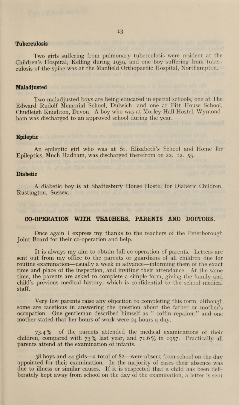 Tuberculosis Two girls suffering from pulmonary tuberculosis were resident at the Children’s Hospital, Kelling during 1950, and one boy suffering from tuber¬ culosis of the spine was at the Manfield Orthopaedic Hospital, Northampton. Maladjusted Two maladjusted boys are being educated In special schools, one at The Edward Rudolf Memorial School, Dulwich, and one at Pitt House School, Chudleigh Knighton, Devon. A boy who was at Morley Hall Hostel, Wymond- ham was discharged to an approved school during the year. Epileptic An epileptic girl who was at St. Elizabeth’s School and Home for Epileptics, Much Hadham, was discharged therefrom on 22. 12. 59. Diabetic A diabetic boy is at Shaftesbury House Hostel for Diabetic Children, Rustington, Sussex. CO-OPERATION WITH TEACHERS, PARENTS AND DOCTORS. Once again I express my thanks to the teachers of the Peterborough Joint Board for their co-operation and help. It is always my aim to obtain full co-operation of parents. Letters are sent out from my office to the parents or guardians of all children due for routine examination—usually a week in advance—informing them of the exact time and place of the inspection, and inviting their attendance. At the same time, the parents are asked to complete a simple form, giving the family and child’s previous medical history, which is confidential to the school medical staff. Very few parents raise any objection to completing this form, although some are facetious in answering the question about the father or mother’s occupation. One gentleman described himself as “ coffin repairer,” and one mother stated that her hours of work were 24 hours a day. 73.4% of the parents attended the medical examinations of their children, compared with 73% last year, and 71.6% in 1957. Practically all parents attend at the examination of infants. 38 boys and 44 girls—a total of 82—were absent from school on the day appointed for their examination. In the majority of cases their absence was due to illness or similar causes. If it is suspected that a child has been deli¬ berately kept away from school on the day of the examination, a letter is sent