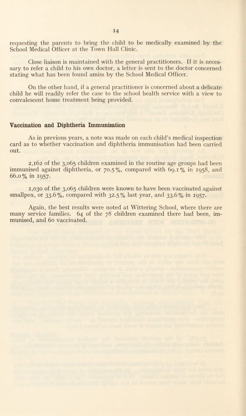 requesting the parents to bring the child to be medically examined by the School Medical Officer at the Town Hall Clinic. Close liaison is maintained with the general practitioners. If it is neces¬ sary to refer a child to his own doctor, a letter is sent to the doctor concerned stating what has been found amiss by the School Medical Officer. On the other hand, if a general practitioner is concerned about a delicate child he will readily refer the case to the school health service with a view to convalescent home treatment being provided. Vaccination and Diphtheria Immunisation As in previous years, a note was made on each child’s medical inspection card as to whether vaccination and diphtheria immunisation had been carried out. 2,162 of the 3,065 children examined in the routine age groups had been immunised against diphtheria, or 70.5%, compared with 69.1% in 1958, and 66.0% in 1957. 1,030 of the 3,065 children were known to have been vaccinated against smallpox, or 33.6%, compared with 32.5% last year, and 33.6% in 1957. Again, the best results were noted at Wittering School, where there are many service families. 64 of the 78 children examined there had been, im¬ munised, and 60 vaccinated.