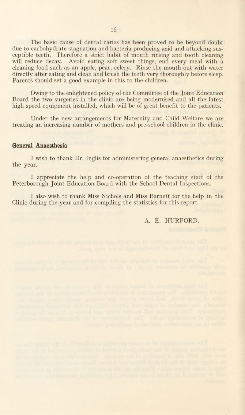 The basic cause of dental caries has been proved to be beyond doubt due to carbohydrate stagnation and bacteria producing acid and attacking sus¬ ceptible teeth. Therefore a strict habit of mouth rinsing and tooth cleaning will reduce decay. Avoid eating soft sweet things, end every meal with a cleaning food such as an apple, pear, celery. Rinse the mouth out with water directly after eating and clean and brush the teeth very thoroughly before sleep. Parents should set a good example in this to the children. Owing to the enlightened policy of the Committee of the Joint Education Board the two surgeries in the clinic are being modernised and all the latest high speed equipment installed, which will be of great benefit to the patients. Under the new arrangements for Maternity and Child Welfare we are treating an increasing number of mothers and pre-school children in the clinic. General Anaesthesia I wish to thank Dr. Inglis for administering general anaesthetics during the year. I appreciate the help and co-operation of the teaching staff of the Peterborough Joint Education Board with the School Dental Inspections. I also wish to thank Miss Nichols and Miss Barnett for the help in the Clinic during the year and for compiling the statistics for this report. A. E. HURFORD.
