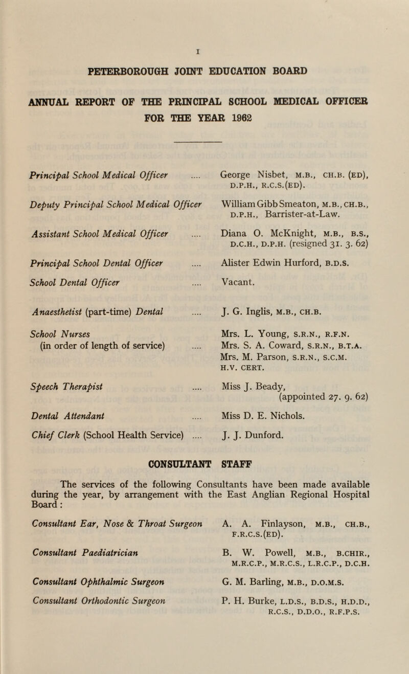 PETERBOROUGH JOINT EDUCATION BOARD ANNUAL REPORT OF THE PRINCIPAL SCHOOL MEDICAL OFFICER FOR THE YEAR 1962 Principal School Medical Officer Deputy Principal School Medical Officer Assistant School Medical Officer Principal School Dental Officer School Dental Officer Anaesthetist (part-time) Dental School Nurses (in order of length of service) Speech Therapist Dental A ttendant Chief Clerk (School Health Service) .... George Nisbet, m.b., ch.b. (ed), D.P.H., R.C.S.(ED). William Gibb Smeaton, m.b., ch.b., d.p.h., Barrister-at-Law. Diana O. McKnight, m.b., b.s., d.c.h., d.p.h. (resigned 31. 3. 62) Alister Edwin Hurford, b.d.s. Vacant. J. G. Inglis, M.B., CH.B. Mrs. L. Young, s.r.n., r.f.n. Mrs. S. A. Coward, s.r.n., b.t.a. Mrs. M. Parson, s.r.n., s.c.m. h.v. CERT. Miss J. Beady, (appointed 27. 9. 62) Miss D. E. Nichols. J. J. Dunford. CONSULTANT STAFF The services of the following Consultants have been made available during the year, by arrangement with the East Anglian Regional Hospital Board : Consultant Ear, Nose & Throat Surgeon A. A. Finlayson, m.b., ch.b., f.r.c.s.(ed). Consultant Paediatrician B. W. Powell, m.b., b.chir., M.R.C.P., M.R.C.S., L.R.C.P., D.C.H. Consultant Ophthalmic Surgeon G. M. Barling, m.b., d.o.m.s. Consultant Orthodontic Surgeon P. H. Burke, l.d.s., b.d.s., h.d.d., R.C.S., D.D.O., R.F.P.S.