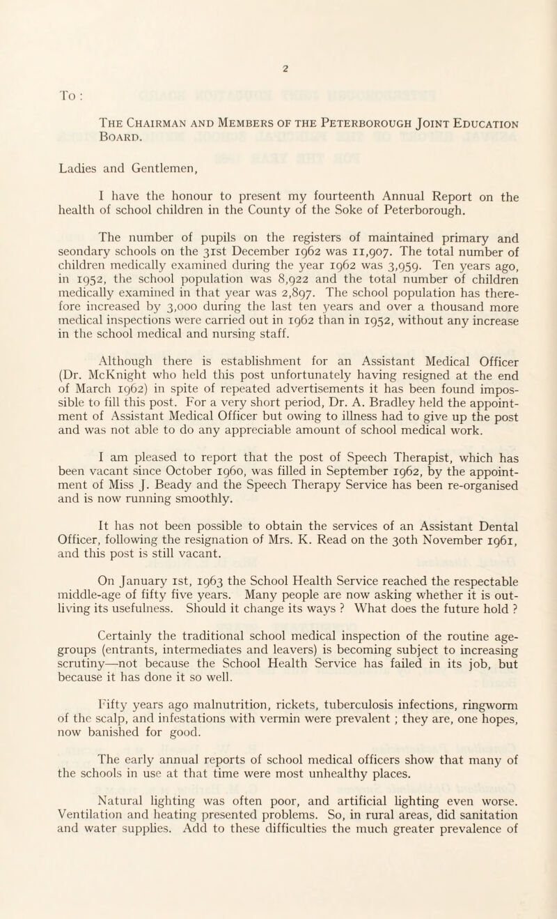 To : The Chairman and Members of the Peterborough Joint Education Board. Ladies and Gentlemen, I have the honour to present my fourteenth Annual Report on the health of school children in the County of the Soke of Peterborough. The number of pupils on the registers of maintained primary and seondary schools on the 31st December 1962 was 11,907. The total number of children medically examined during the year 1962 was 3,959. Ten years ago, in 1952, the school population was 8,922 and the total number of children medically examined in that year was 2,897. The school population has there¬ fore increased by 3,000 during the last ten years and over a thousand more medical inspections were carried out in 1962 than in 1952, without any increase in the school medical and nursing staff. Although there is establishment for an Assistant Medical Officer (Dr. McKnight who held this post unfortunately having resigned at the end of March 1962) in spite of repeated advertisements it has been found impos¬ sible to fill this post. For a very short period, Dr. A. Bradley held the appoint¬ ment of Assistant Medical Officer but owing to illness had to give up the post and was not able to do any appreciable amount of school medical work. I am pleased to report that the post of Speech Therapist, which has been vacant since October i960, was filled in September 1962, by the appoint¬ ment of Miss J. Beady and the Speech Therapy Service has been re-organised and is now running smoothly. It has not been possible to obtain the services of an Assistant Dental Officer, following the resignation of Mrs. K. Read on the 30th November 1961, and this post is still vacant. On January 1st, 1963 the School Health Service reached the respectable middle-age of fifty five years. Many people are now asking whether it is out¬ living its usefulness. Should it change its ways ? What does the future hold ? Certainly the traditional school medical inspection of the routine age- groups (entrants, intermediates and leavers) is becoming subject to increasing scrutiny—not because the School Health Service has failed in its job, but because it has done it so well. Fifty years ago malnutrition, rickets, tuberculosis infections, ringworm of the scalp, and infestations with vermin were prevalent ; they are, one hopes, now banished for good. The early annual reports of school medical officers show that many of the schools in use at that time were most unhealthy places. Natural lighting was often poor, and artificial lighting even worse. Ventilation and heating presented problems. So, in rural areas, did sanitation and water supplies. Add to these difficulties the much greater prevalence of