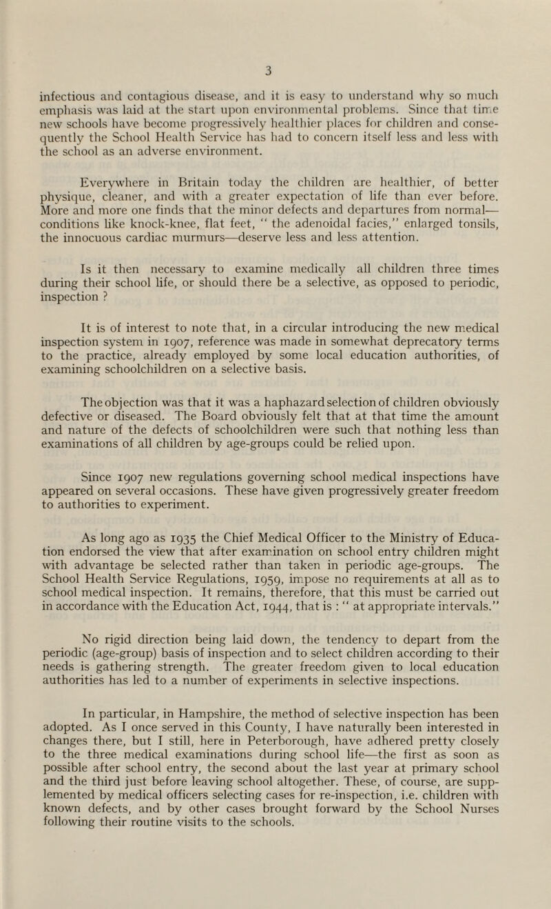 infectious and contagious disease, and it is easy to understand why so much emphasis was laid at the start upon environmental problems. Since that time new schools have become progressively healthier places for children and conse¬ quently the School Health Service has had to concern itself less and less with the school as an adverse environment. Everywhere in Britain today the children are healthier, of better physique, cleaner, and with a greater expectation of life than ever before. More and more one finds that the minor defects and departures from normal— conditions like knock-knee, flat feet, “ the adenoidal facies,” enlarged tonsils, the innocuous cardiac murmurs—deserve less and less attention. Is it then necessary to examine medically all children three times during their school life, or should there be a selective, as opposed to periodic, inspection ? It is of interest to note that, in a circular introducing the new medical inspection system in 1907, reference was made in somewhat deprecatory terms to the practice, already employed by some local education authorities, of examining schoolchildren on a selective basis. The objection was that it was a haphazard selection of children obviously defective or diseased. The Board obviously felt that at that time the amount and nature of the defects of schoolchildren were such that nothing less than examinations of all children by age-groups could be relied upon. Since 1907 new regulations governing school medical inspections have appeared on several occasions. These have given progressively greater freedom to authorities to experiment. As long ago as 1935 the Chief Medical Officer to the Ministry of Educa¬ tion endorsed the view that after examination on school entry children might with advantage be selected rather than taken in periodic age-groups. The School Health Service Regulations, 1959, impose no requirements at all as to school medical inspection. It remains, therefore, that this must be carried out in accordance with the Education Act, 1944, that is : “ at appropriate intervals.” No rigid direction being laid down, the tendency to depart from the periodic (age-group) basis of inspection and to select children according to their needs is gathering strength. The greater freedom given to local education authorities has led to a number of experiments in selective inspections. In particular, in Hampshire, the method of selective inspection has been adopted. As I once served in this County, I have naturally been interested in changes there, but I still, here in Peterborough, have adhered pretty closely to the three medical examinations during school life—the first as soon as possible after school entry, the second about the last year at primary school and the third just before leaving school altogether. These, of course, are supp¬ lemented by medical officers selecting cases for re-inspection, i.e. children with known defects, and by other cases brought forward by the School Nurses following their routine visits to the schools.