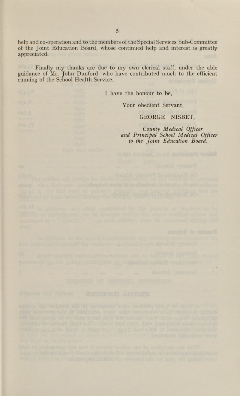 help and co-operation and to the members of the Special Services Sub-Committee of the Joint Education Board, whose continued help and interest is greatly appreciated. Finally my thanks are due to my own clerical staff, under the able guidance of Mr. John Dunford, who have contributed much to the efficient running of the School Health Service. I have the honour to be, Your obedient Servant, GEORGE NISBET, County Medical Officer and Principal School Medical Officer to the Joint Education Board.
