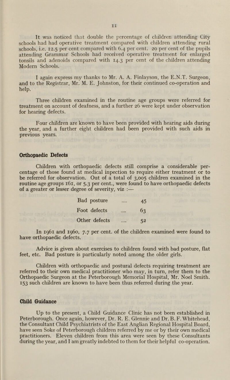 It was noticed that double the percentage of children attending City schools had had operative treatment compared with children attending rural schools, i.e. 12.5 per cent compared with 6.4 per cent. 20 per cent of the pupils attending Grammar Schools had received operative treatment for enlarged tonsils and adenoids compared with 14.3 per cent of the children attending Modern Schools. I again express my thanks to Mr. A. A. Finlayson, the E.N.T. Surgeon, and to the Registrar, Mr. M. E. Johnston, for their continued co-operation and help. Three children examined in the routine age groups were referred for treatment on account of deafness, and a further 26 were kept under observation for hearing defects. Four children are known to have been provided with hearing aids during the year, and a further eight children had been provided with such aids in previous years. Orthopaedic Defects Children with orthopaedic defects still comprise a considerable per¬ centage of those found at medical inpection to require either treatment or to be referred for observation. Out of a total of 3,005 children examined in the routine age groups 161, or 5.3 per cent., were found to have orthopaedic defects of a greater or lesser degree of severity, viz :— Bad posture 45 Foot defects 63 Other defects 52 In 1961 and i960, 7.7 per cent, of the children examined were found to have orthopaedic defects. Advice is given about exercises to children found with bad posture, flat feet, etc. Bad posture is particularly noted among the older girls. Children with orthopaedic and postural defects requiring treatment are referred to their own medical practitioner who may, in turn, refer them to the Orthopaedic Surgeon at the Peterborough Memorial Hospital, Mr. Noel Smith. 153 such children are known to have been thus referred during the year. Child Guidance Up to the present, a Child Guidance Clinic has not been established in Peterborough. Once again, however, Dr. R. E. Glennie and Dr. B. F. Whitehead, the Consultant Child Psychiatrists of the East Anglian Regional Hospital Board, have seen Soke of Peterborough children referred by me or by their own medical practitioners. Eleven children from this area were seen by these Consultants during the year, and I am greatly indebted to them for their helpful co-operation.