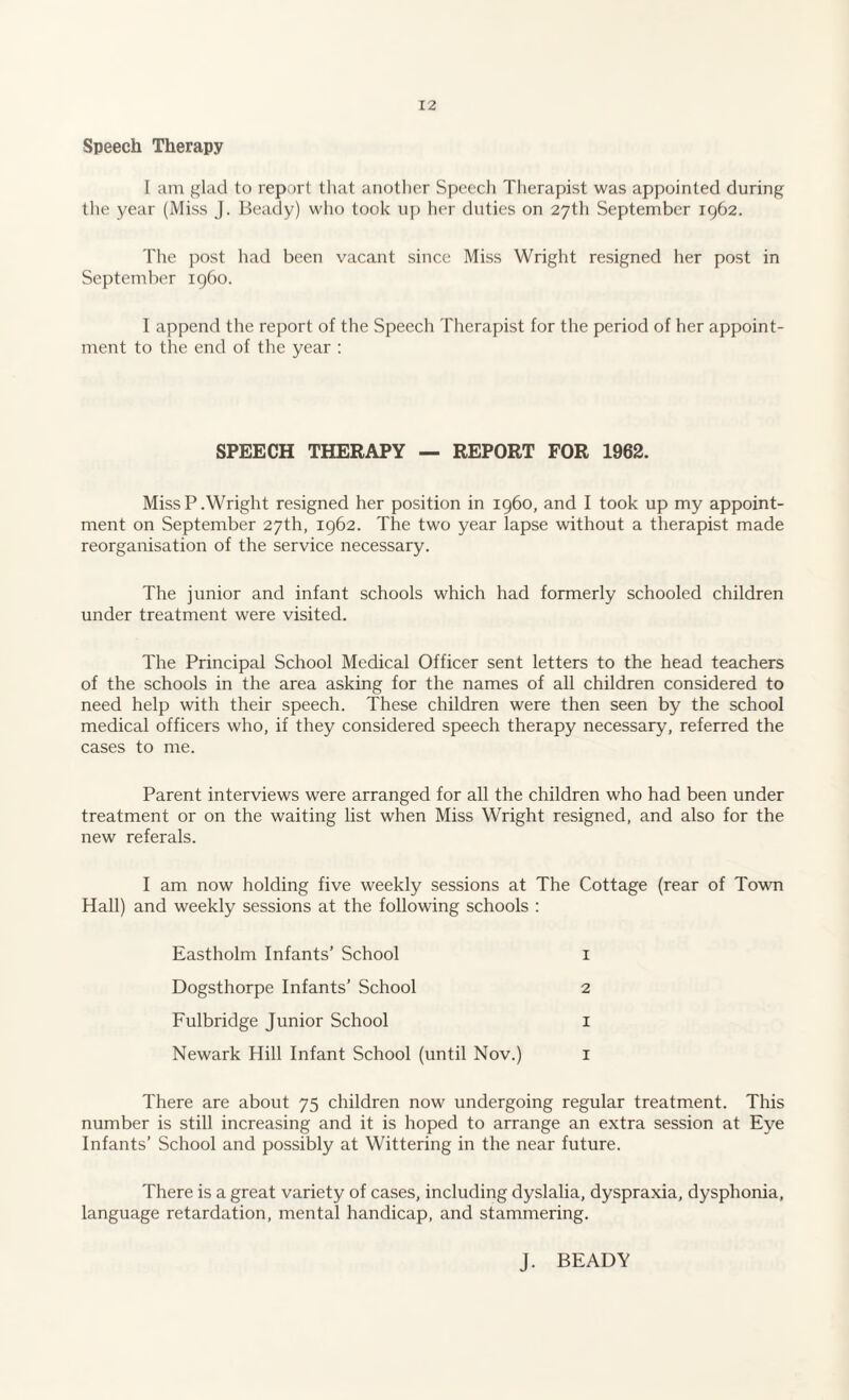 Speech Therapy I am glad to report that another Speech Therapist was appointed during the year (Miss J. Beady) who took up her duties on 27th September 1962. The post had been vacant since Miss Wright resigned her post in September i960. I append the report of the Speech Therapist for the period of her appoint¬ ment to the end of the year : SPEECH THERAPY — REPORT FOR 1962. MissP.Wright resigned her position in i960, and I took up my appoint¬ ment on September 27th, 1962. The two year lapse without a therapist made reorganisation of the service necessary. The junior and infant schools which had formerly schooled children under treatment were visited. The Principal School Medical Officer sent letters to the head teachers of the schools in the area asking for the names of all children considered to need help with their speech. These children were then seen by the school medical officers who, if they considered speech therapy necessary, referred the cases to me. Parent interviews were arranged for all the children who had been under treatment or on the waiting list when Miss Wright resigned, and also for the new referals. I am now holding five weekly sessions at The Cottage (rear of Town Hall) and weekly sessions at the following schools : Eastholm Infants’ School 1 Dogsthorpe Infants’ School 2 Fulbridge Junior School 1 Newark Hill Infant School (until Nov.) 1 There are about 75 children now undergoing regular treatment. This number is still increasing and it is hoped to arrange an extra session at Eye Infants’ School and possibly at Wittering in the near future. There is a great variety of cases, including dyslalia, dyspraxia, dysphonia, language retardation, mental handicap, and stammering. J. BEADY