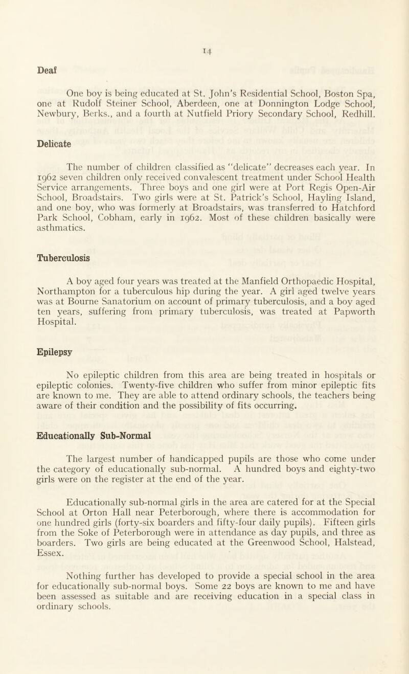 Deaf One boy is being educated at St. John’s Residential School, Boston Spa, one at Rudolf Steiner School, Aberdeen, one at Donnington Lodge School, Newbury, Berks., and a fourth at Nutfield Priory Secondary School, Redhill. Delicate The number of children classified as “delicate” decreases each year. In 1962 seven children only received convalescent treatment under School Health Service arrangements. Three boys and one girl were at Port Regis Open-Air School, Broadstairs. Two girls were at St. Patrick’s School, Hayling Island, and one boy, who was formerly at Broadstairs, was transferred to Hatchford Park School, Cobham, early in 1962. Most of these children basically were asthmatics. Tuberculosis A boy aged four years was treated at the Manfield Orthopaedic Hospital, Northampton for a tuberculous hip during the year. A girl aged twelve years was at Bourne Sanatorium on account of primary tuberculosis, and a boy aged ten years, suffering from primary tuberculosis, was treated at Papworth Hospital. Epilepsy No epileptic children from this area are being treated in hospitals or epileptic colonies. Twenty-five children who suffer from minor epileptic fits are known to me. They are able to attend ordinary schools, the teachers being aware of their condition and the possibility of fits occurring. Educationally Sub-Normal The largest number of handicapped pupils are those who come under the category of educationally sub-normal. A hundred boys and eighty-two girls were on the register at the end of the year. Educationally sub-normal girls in the area are catered for at the Special School at Orton Hall near Peterborough, where there is accommodation for one hundred girls (forty-six boarders and fifty-four daily pupils). Fifteen girls from the Soke of Peterborough were in attendance as day pupils, and three as boarders. Two girls are being educated at the Greenwood School, Halstead, Essex. Nothing further has developed to provide a special school in the area for educationally sub-normal boys. Some 22 boys are known to me and have been assessed as suitable and are receiving education in a special class in ordinary schools.