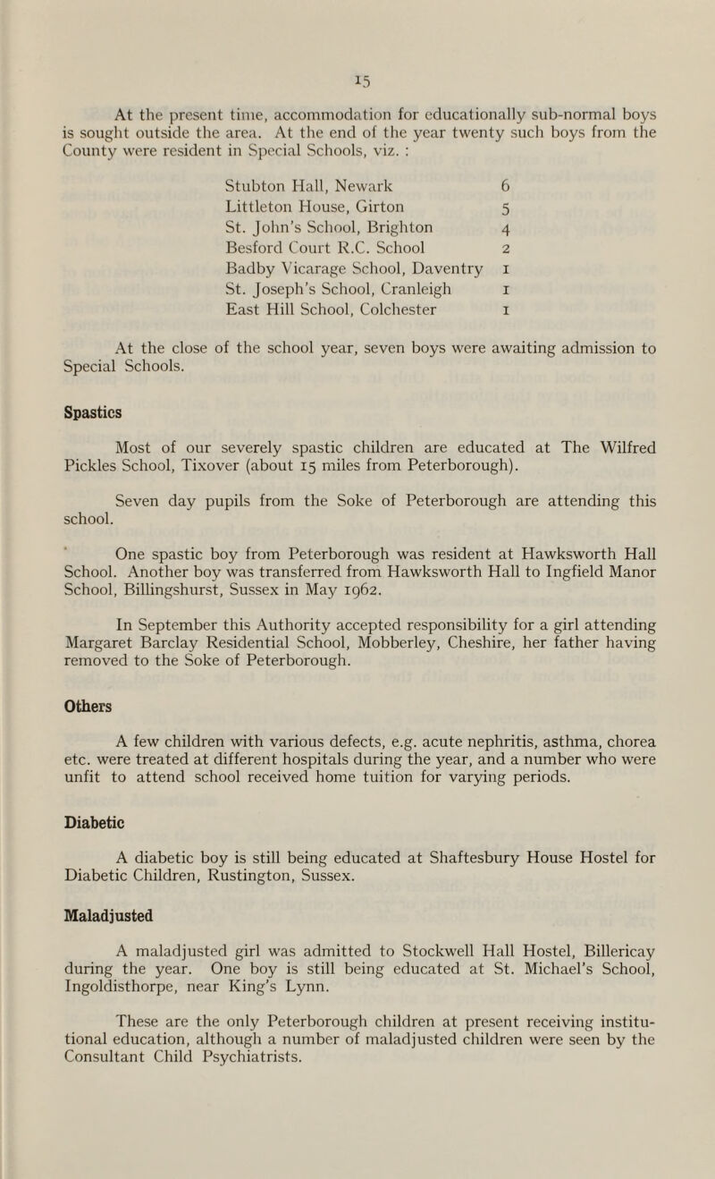 At the present time, accommodation for educationally sub-normal boys is sought outside the area. At the end of the year twenty such boys from the County were resident in Special Schools, viz. : Stubton Hall, Newark 6 Littleton House, Girton 5 St. John’s School, Brighton 4 Besford Court R.C. School 2 Badby Vicarage School, Daventry 1 St. Joseph’s School, Cranleigh 1 East Hill School, Colchester 1 At the close of the school year, seven boys were awaiting admission to Special Schools. Spastics Most of our severely spastic children are educated at The Wilfred Pickles School, Tixover (about 15 miles from Peterborough). Seven day pupils from the Soke of Peterborough are attending this school. One spastic boy from Peterborough was resident at Hawksworth Hall School. Another boy was transferred from Hawksworth Hall to Ingfield Manor School, Billingshurst, Sussex in May 1962. In September this Authority accepted responsibility for a girl attending Margaret Barclay Residential School, Mobberley, Cheshire, her father having removed to the Soke of Peterborough. Others A few children with various defects, e.g. acute nephritis, asthma, chorea etc. were treated at different hospitals during the year, and a number who were unfit to attend school received home tuition for varying periods. Diabetic A diabetic boy is still being educated at Shaftesbury House Hostel for Diabetic Children, Rustington, Sussex. Maladjusted A maladjusted girl was admitted to Stockwell Hall Hostel, Billericay during the year. One boy is still being educated at St. Michael’s School, Ingoldisthorpe, near King’s Lynn. These are the only Peterborough children at present receiving institu¬ tional education, although a number of maladjusted children were seen by the Consultant Child Psychiatrists.