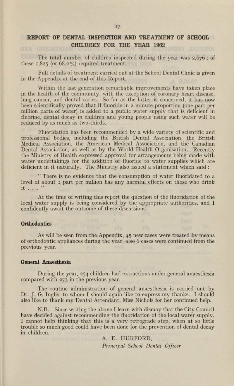 REPORT OF DENTAL INSPECTION AND TREATMENT OF SCHOOL CHILDREN FOR THE YEAR 1962 The total number of children inspected during the year was 2,676 ; of these 1,825 (or 68.2%) required treatment. Full details of treatment carried out at the School Dental Clinic is given in the Appendix at the end of this Report. Within the last generation remarkable improvements have taken place in the health of the community, with the exception of coronary heart disease, lung cancer, and dental caries. So far as the latter is concerned, it has now been scientifically proved that if fluoride in a minute proportion (one part per million parts of water) is added to a public water supply that is deficient in fluorine, dental decay in children and young people using such water will be reduced by as much as two-thirds. Fluoridation has been recommended by a wide variety of scientific and professional bodies, including the British Dental Association, the British Medical Association, the American Medical Association, and the Canadian Dental Association, as well as by the World Health Organisation. Recently the Ministry of Health expressed approval for arrangements being made with water undertakings for the addition of fluoride to water supplies which are deficient in it naturally. The Ministry also issued a statement which said : “ There is no evidence that the consumption of water fluoridated to a level of about 1 part per million has any harmful effects on those who drink it ... ” At the time of writing this report the question of the fluoridation of the local water supply is being considered by the appropriate authorities, and I confidently await the outcome of these discussions. Orthodontics As will be seen from the Appendix, 45 new cases were treated by means of orthodontic appliances during the year, also 6 cases were continued from the previous year. General Anaesthesia During the year, 254 children had extractions under general anaesthesia compared with 273 in the previous year. The routine administration of general anaesthesia is carried out by Dr. J. G. Inglis, to whom I should again like to express my thanks. I should also like to thank my Dental Attendant, Miss Nichols for her continued help. N.B. Since writing the above I learn with dismay that the City Council have decided against recommending the fluoridation of the local water supply. I cannot help thinking that this is a very retrograde step, when at so little trouble so much good could have been done for the prevention of dental decay in children. A. E. HURFORD, Principal School Dental Officer