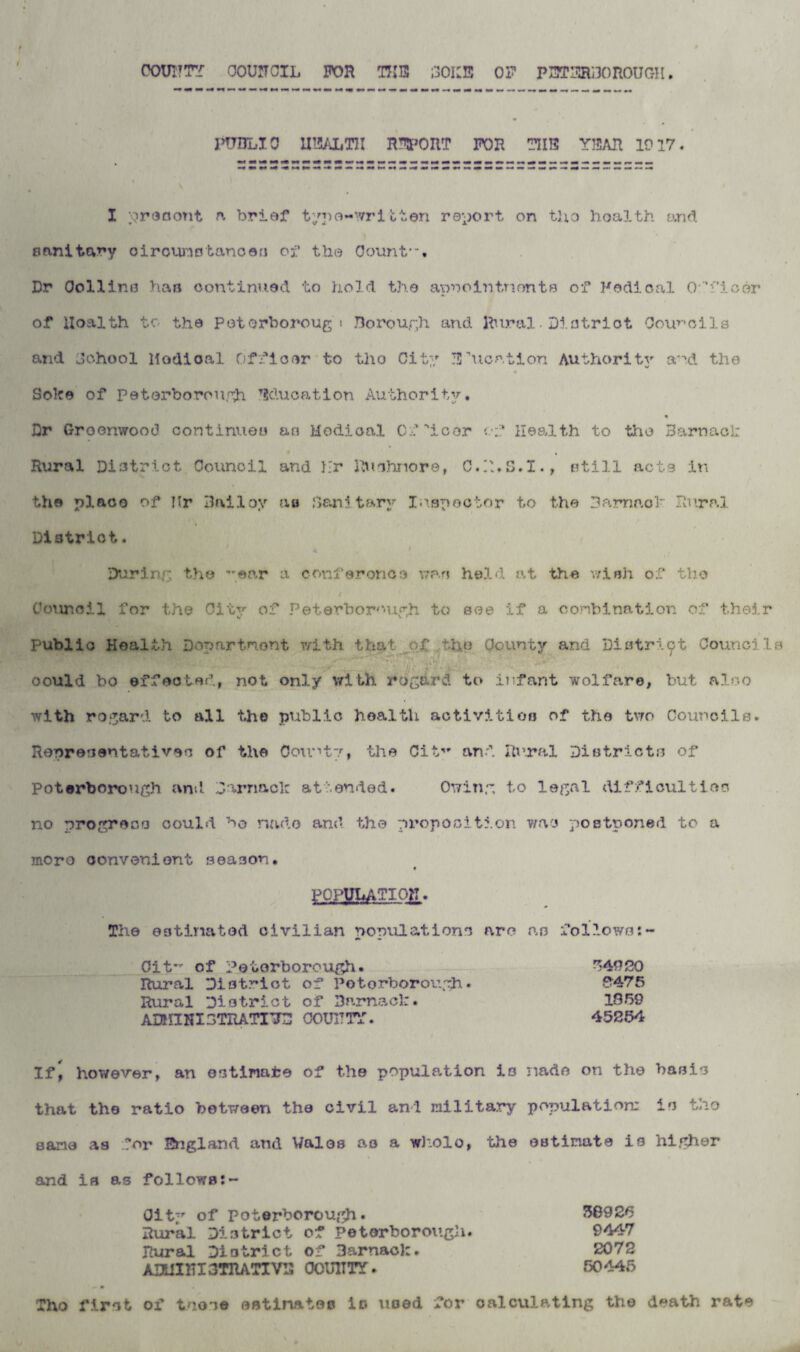 C0UI7TY COUNCIL FOR TUB 30IIB OF P3T3R130 ROUGH PUBLIC U15ALTH R^OUT FOR TUB Y35AR 1917. I prosont a brief typo-written report on tho health and sanitary circumstances of the Count-. Dr Collins has continued to hold the apnointnonts of Fedical Officer of Hoalth to the Peterborough Borough and Rural•District Councils and Johool Medical Officer to tho City Bhicntion Authority and the Sole© of Peterborough Education Authority. * Dr Greenwood continues as Medical Officer of Health to tho Barnacl: Rural District Council and Hr Rwshnore, C.R.S.X., still acts in the place of Hr Hailey au Sanitary Inspector to the Barnaoh Rural District. „ During the ”©ar a conferone3 was held at the wish of tho / Council for the City of Peterborough to see if a combination of their Public Health Department v/ith that o£ tho County and District Councils could bo effected, not only with regard to infant wolfare, but also with regard to all the public health activities of the two Councils. Representatives of the County, the Cit,r and Rural Districts of Peterborough and Barnacle attended. Owing to legal difficulties no progress could bo rmdo and the proposition was postponed to a moro convenient season. POPULATION. The estimated civilian populations are as follows:~ Cit~ of Peterborough. 54920 Rural District of Peterborough. 8475 Rural District of Dfimack. 1859 ADHIKIDTRATI'JB COU1TTY. 45254 If) however, an estimate of the population is made on the basis that the ratio between the civil anl military population; is tho sane as for Sngland and Wales as a wholo, the estimate is higher and is as follows:- City of Peterborough. 58925 Rural District of Peterborough. 9447 Rural District of Barnacl:. 2072 ADUIHI3TRATIVR 00UITTT. 50445 Tho first of those estimates is used for calculating the death rate