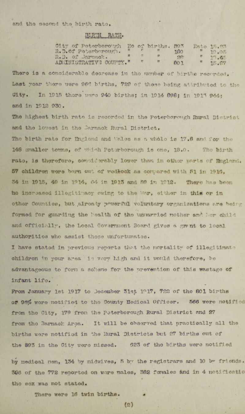 and tho second the birth, rato. BIRTH RATE. City of Peterborough Ho of births. 595 Rato 15.25 R.D.Of Peterborough. ti r it 180 it 19.05 R.D. of Jarnack. it t; it 22 it It. nr ADI IIHI STRATI VD C0UHTY. » it ir 801 it 15.67 Thero in a considerable decrease in tho number of birtha recorded. ‘ Last 7oar there nora 966 births, 729 of those being attributed to the City. In 1915 thoro wrs?'o 940 births; in 1914 096; in 1915 944; and in 19 12 9 50. Tho highest birth rato in recorded in the Peterborough Rural District and tho lowest in tho Darnaok Rural District. Tho birth rato for, England and V'alen as a v/holo is 17.6 and for tho 148 snailor towns, of which Potorborough is ono, 18.0. Tho birth rato, is therefore, conoid erably lower than in othor parts of England. 57 children wore born out of wodlock as compared with 61 in 1919, 54 in 1915, 49 in 1914, 64 in 1915 and 59 in 1912. There has boon ho inc-oased illegitimacy owing to the ’hr, either in this or in othor Counties, but already noy/orful voluntary organisations are heir-? 'N formed for guarding the health of tho unmarried mother and dor child i , ■ and officially, the Local Government Board gives a grant to local authorities who assist those unfortunates. I have stated in previous reports that the mortality of illegitimate t childron in your area is very high and it would therefore, be advantageous to forn a no.1:one for the prevention of this wastage of infant lifo. From January lot 1917 to December 51st 1° 17, 722 of tho 801 births of Otfj wore notified to tho County Hodical Officer. 566 were notified from tho City, 179 fror.i the Peterborough Rural District and 27 from tho Baraack Area. It will be observed that practically all the births were notified in the Rural Districts but 27 births out of the 995 in the City wero missed. 623 of tho births woro notified by medical men, 154 by nidwives, 5 by the registrars and 10 b friends. 566 of the 772 reported on wore males, 582 fonales $ind in 4 notificatio tho sox was not statod. There were 16 twin births. 4