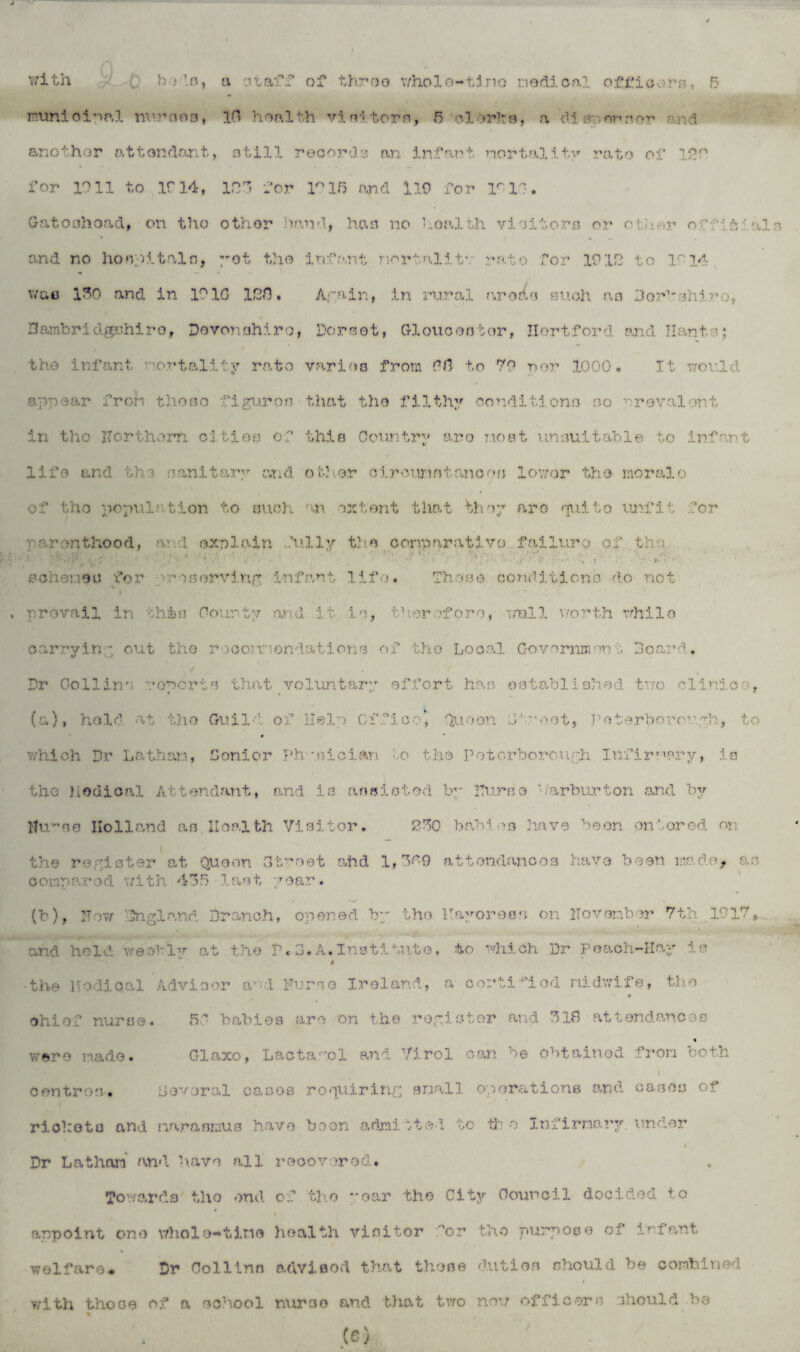 munioipp.l nuraea, 10 health visitors, 5 olbrhs, a die*, nvrov and another attendant, still records an infant nortality rate of 12r* for 1011 to If 14, 12 for 1°15 and 119 for If 10. Gatoahoad, on tho other hand, has no V-oalth visitors or other official and no hospitals, yet the infant nortalitv rate for 1912 to 1914 wae 130 and in 101G 120. Again, in rural arodo such as Dor1'shiro, 3ambridgr.hiro, Devonohiro, Dorset, Gloucester, Hertford and Hants; the infant nortality rate varies from GO to 79 nor 1000. It would appear from those figuroo that the filthy conditions so nr©valent in tho Northern cities of this Country aro most unsuitable to infant life and the sanitary and. -other clrounntancos lower tho morale of tho population to such an extent that ’they arc quite unfit for parenthood, a? 1 explain fully the conparativo failure of the • , 9 . t * '• , • . y! • tf* ■. iy • . . . ' - ■ • •• ' • . • • ► schemes for reserving infant life. Those conditions -do not » prevail in this County and it is, therefore, mall worth while carrying out the roco.nnondations of the Local Government Hoard* Dr Collins noports that voluntary effort has established two clinic , (a) , hold at tho Guild of Help Office', Quo on Lhr'oot, Peterborough, to which Dr Lathan, Senior Physician bo the Peterborough Infirmary, is the hodical Attendant, and is assisted by Nurse '/arburton and by Ihu’s© Holland as Health Visitor. 230 babies have been entered on the register at Queen Gt'-oet ahd 1,3^9 attendances have been made, as compared with 435 last year. (b) , Now England Branch, opened by the Payoress on November 7th 1917, and held weohly at the P.3.A.Institute, to which Dr Peach-Hay is * ■the Nodical Advisor and Nurse Ireland, a certified midwife, tho ♦ chief nurse. «5P babies are on the register and 31B at t end an c © s were made. Glaxo, Lactag.pl and Virol can be obtained from both I V centres. Several cases requiring snail operations and cases of » riohota and marasmus have been admitted to th o Infirmary under Dr Lathan and have all recovered. Towards tho end of tho oar the City Council decided to appoint one whole-*tin© health visitor hr tho purpose of infant welfare* Dr Collins adviflod that these duties should be combined with those of a school nurse and that two new officers should be