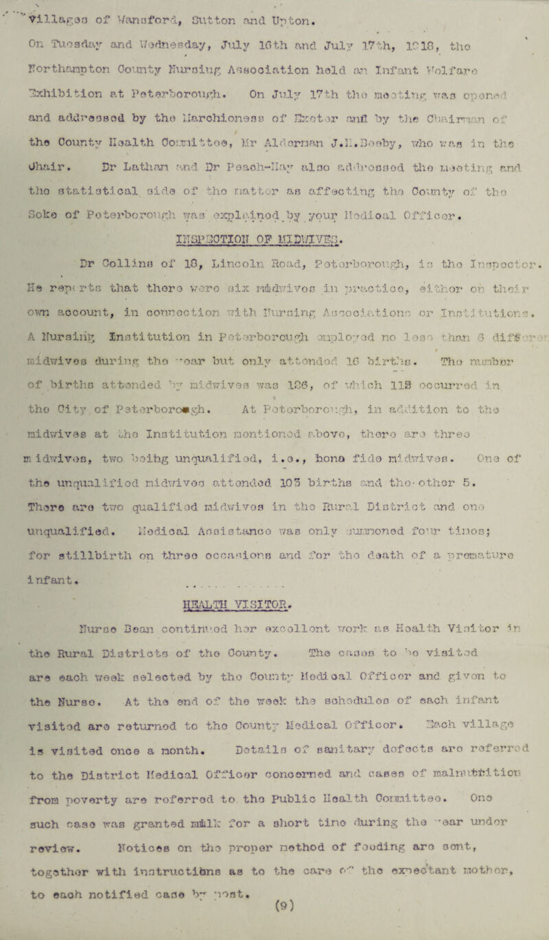 On Tuesday and Wednesday, July 16th and July 17th, 1018, the # * Northampton County Nursing Association hold an Infant Welfare Exhibition at Poterborough. On July 17th the mooting vras opened and addressed by the March! one a £3 of Hxotor and by the Chairman of the County Health Com it % Chair. Dr La than and tho statistical aide of Soke of Peterborough was toe, Hr Alderman J.II.Booby, who was in the Dr Poaoh-IIay also addressed tho mooting and tho natter as affecting tho County of the explained_by your Modioal Officer. INSPECTION OF U1DV/IVEB. Dr Collins of 18, Lincoln Road, Peterborough, is the Inspector He reports that there were six mdwivos in practice, eithor on their own 8,ocount, in connection with Nursing Associations or Institutions. A Nursing Institution in Peterborough employed no loss than 6 diff' n midv/ivoa during tho oar but only attondod 16 births. Tho number of births attended by midwives was 186, of which 110 occurred in tho City of Peterborough. At Peterborough. in addition to the midwives at the Institution mentioned above, there are three midwivos, two boihg unqualified, i.o., bona fide midwives. One of the unqualified niclwivoo attended 108 births and the-other 5. There aro two qualified midwivos in tho Rural District and one unqualified. Medical Assistance was only summoned fo’.ir tinosj for stillbirth on three occasions and for tho death of a premature infant. HEALTH VISITOR. Nurse Bean continued her excellent work as Health Visitor in the Rural Districts of tho County. The cases to bo visited are each week selected by tho County Modioal Officer and given to the Nurse. At the end of the week the schedules of each infant visited are returned to tho County Medical Officor. Each village is visited once a month. Details of sanitary dofocts aro referred to the District Medical Officer concerned and cases of malnutrition from poverty are referred to tho Public Health Committee. One such case was granted mill: for a short tine during the -ear under review. Notices on the proper method of feeding are sent, together with instructions as to the care f*f the expectant mother. to each notified case b*r most.